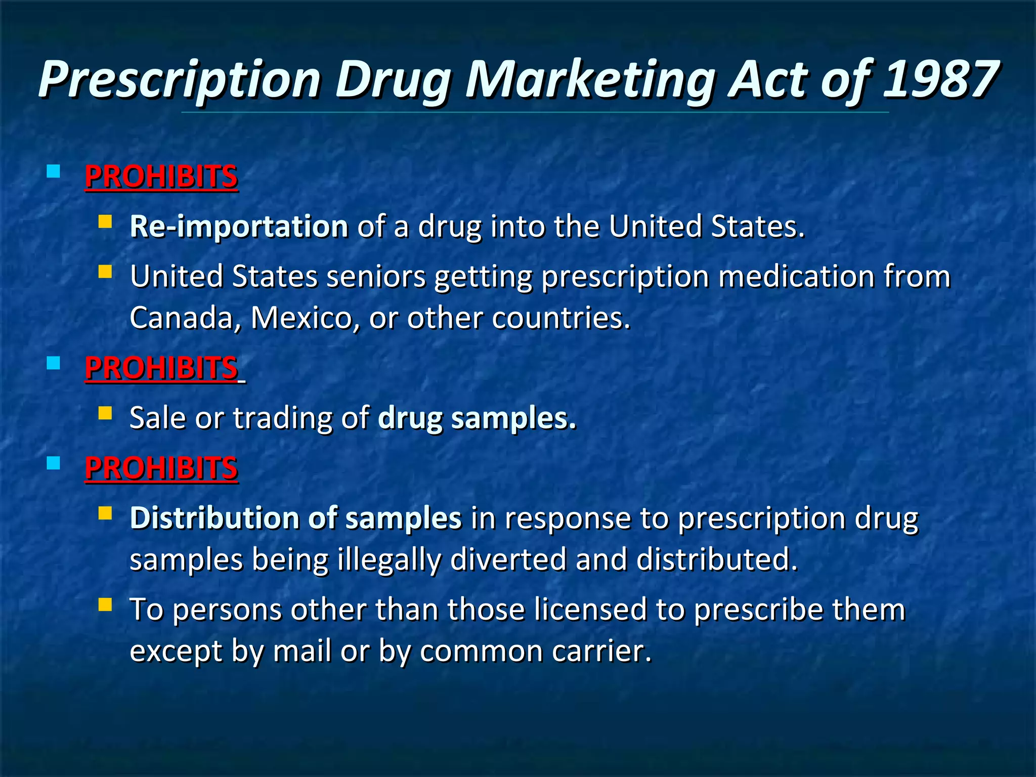 Prescription Drug Marketing Act of 1987
   PROHIBITS
      Re-importation of a drug into the United States.

      United States seniors getting prescription medication from

       Canada, Mexico, or other countries.
   PROHIBITS
      Sale or trading of drug samples.

   PROHIBITS
      Distribution of samples in response to prescription drug

       samples being illegally diverted and distributed.
      To persons other than those licensed to prescribe them

       except by mail or by common carrier.
 