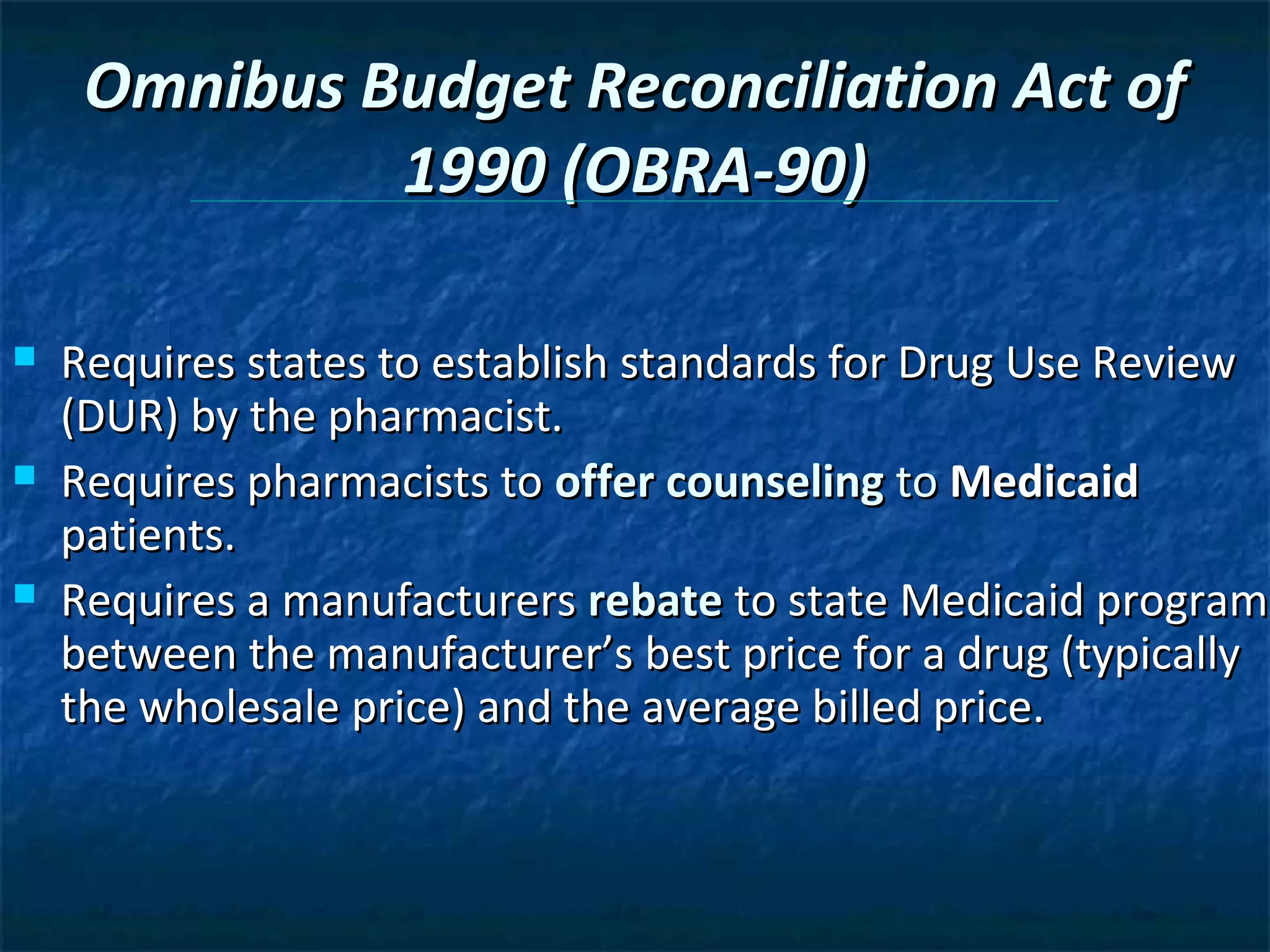 Omnibus Budget Reconciliation Act of
              1990 (OBRA-90)

   Requires states to establish standards for Drug Use Review
    (DUR) by the pharmacist.
   Requires pharmacists to offer counseling to Medicaid
    patients.
   Requires a manufacturers rebate to state Medicaid program
    between the manufacturer’s best price for a drug (typically
    the wholesale price) and the average billed price.
 