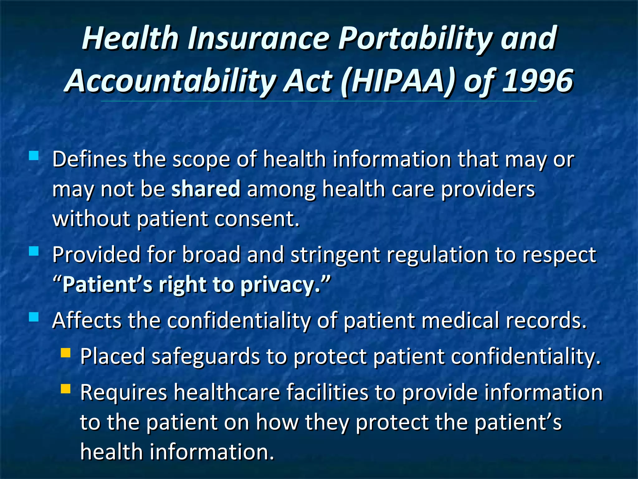 Health Insurance Portability and
     Accountability Act (HIPAA) of 1996
   Defines the scope of health information that may or
    may not be shared among health care providers
    without patient consent.
   Provided for broad and stringent regulation to respect
    “Patient’s right to privacy.”
   Affects the confidentiality of patient medical records.
      Placed safeguards to protect patient confidentiality.

      Requires healthcare facilities to provide information

       to the patient on how they protect the patient’s
       health information.
 
