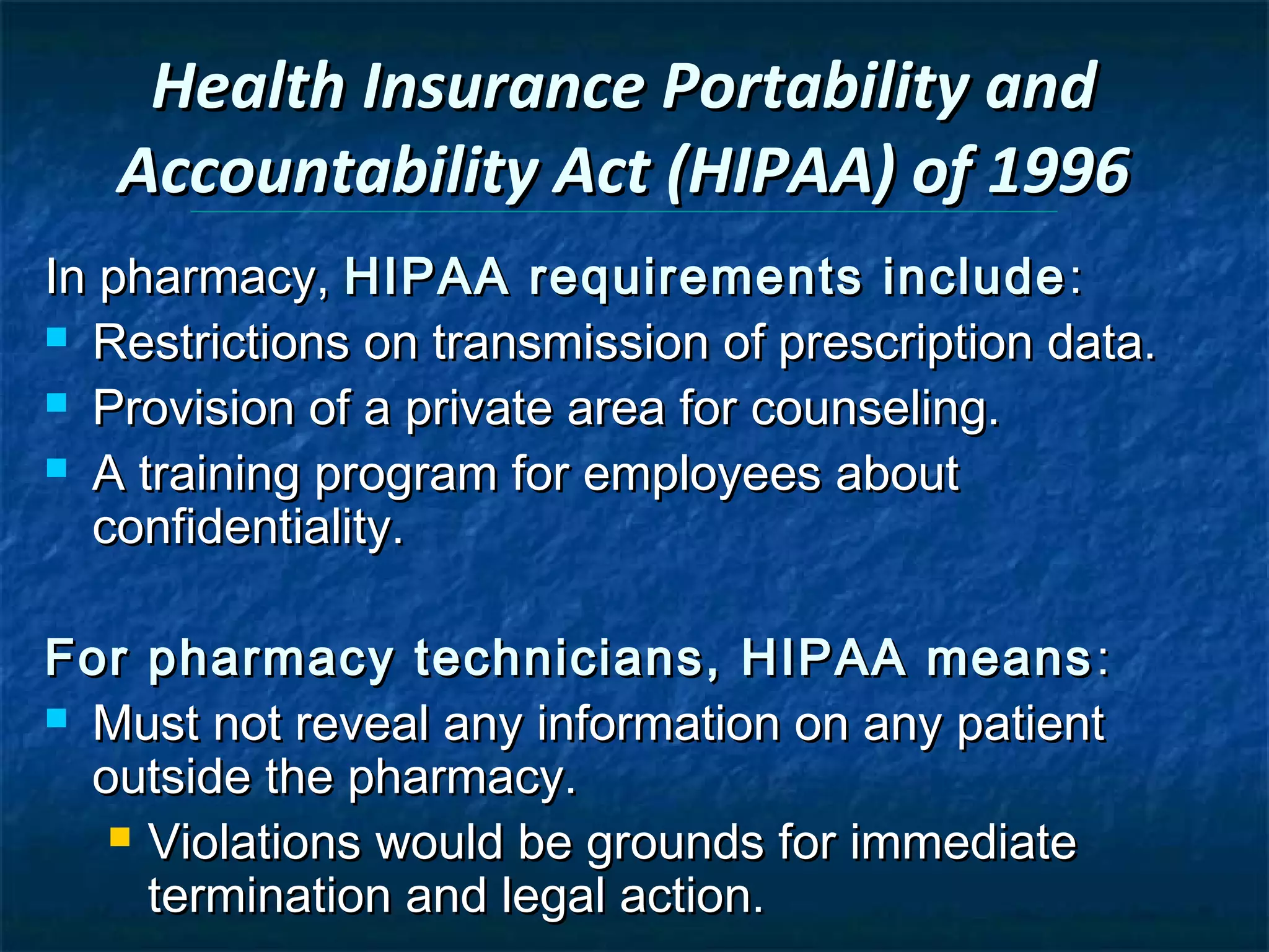 Health Insurance Portability and
   Accountability Act (HIPAA) of 1996
In pharmacy, HIPAA requirements include :
 Restrictions on transmission of prescription data.

 Provision of a private area for counseling.

 A training program for employees about
  confidentiality.

For pharmacy technicians, HIPAA means :
 Must not reveal any information on any patient
  outside the pharmacy.
    Violations would be grounds for immediate
     termination and legal action.
 