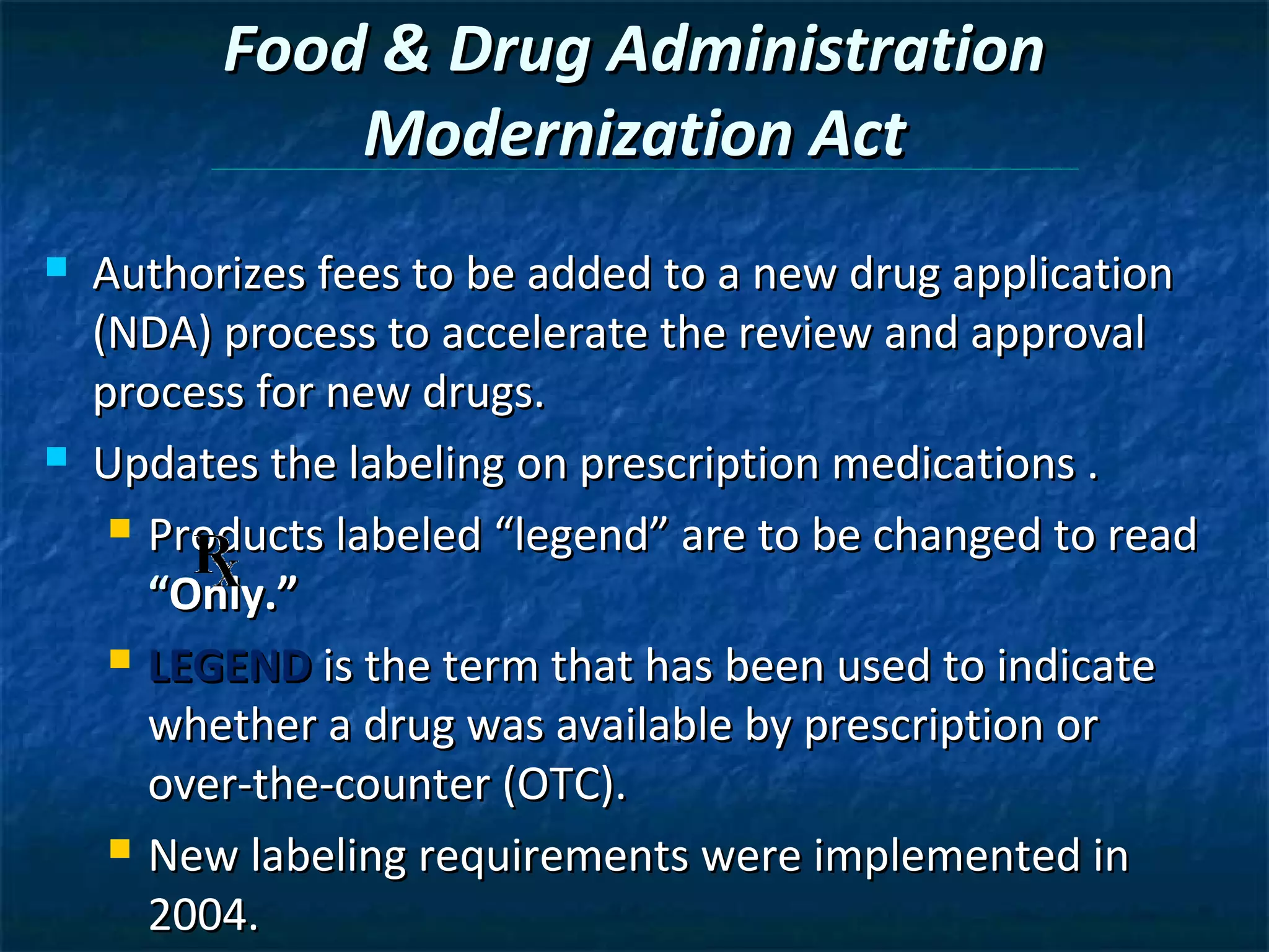 Food & Drug Administration
              Modernization Act
   Authorizes fees to be added to a new drug application
    (NDA) process to accelerate the review and approval
    process for new drugs.
   Updates the labeling on prescription medications .
      Products labeled “legend” are to be changed to read

       “Only.”
      LEGEND is the term that has been used to indicate

       whether a drug was available by prescription or
       over-the-counter (OTC).
      New labeling requirements were implemented in

       2004.
 
