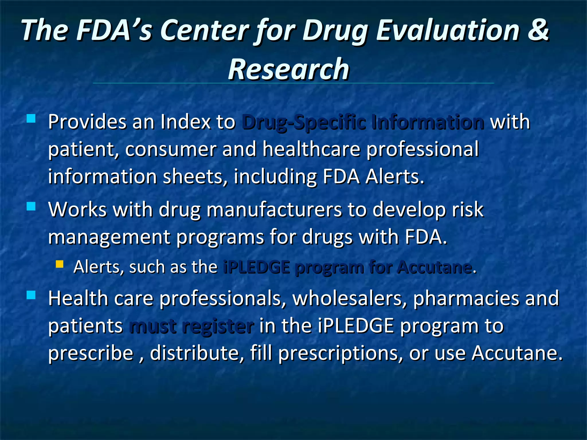 The FDA’s Center for Drug Evaluation &
              Research
   Provides an Index to Drug-Specific Information with
    patient, consumer and healthcare professional
    information sheets, including FDA Alerts.
   Works with drug manufacturers to develop risk
    management programs for drugs with FDA.
       Alerts, such as the iPLEDGE program for Accutane.
   Health care professionals, wholesalers, pharmacies and
    patients must register in the iPLEDGE program to
    prescribe , distribute, fill prescriptions, or use Accutane.
 