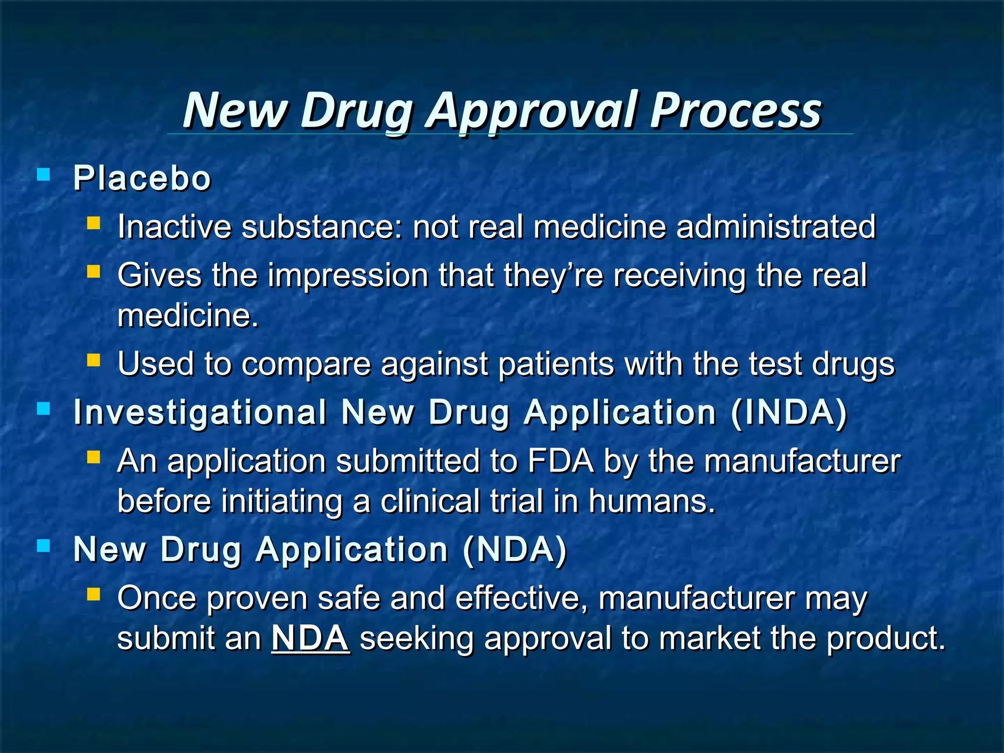New Drug Approval Process
   Placebo
      Inactive substance: not real medicine administrated

      Gives the impression that they’re receiving the real

       medicine.
      Used to compare against patients with the test drugs

   Investigational New Drug Application (INDA)
      An application submitted to FDA by the manufacturer

       before initiating a clinical trial in humans.
   New Drug Application (NDA)
      Once proven safe and effective, manufacturer may

       submit an NDA seeking approval to market the product.
 