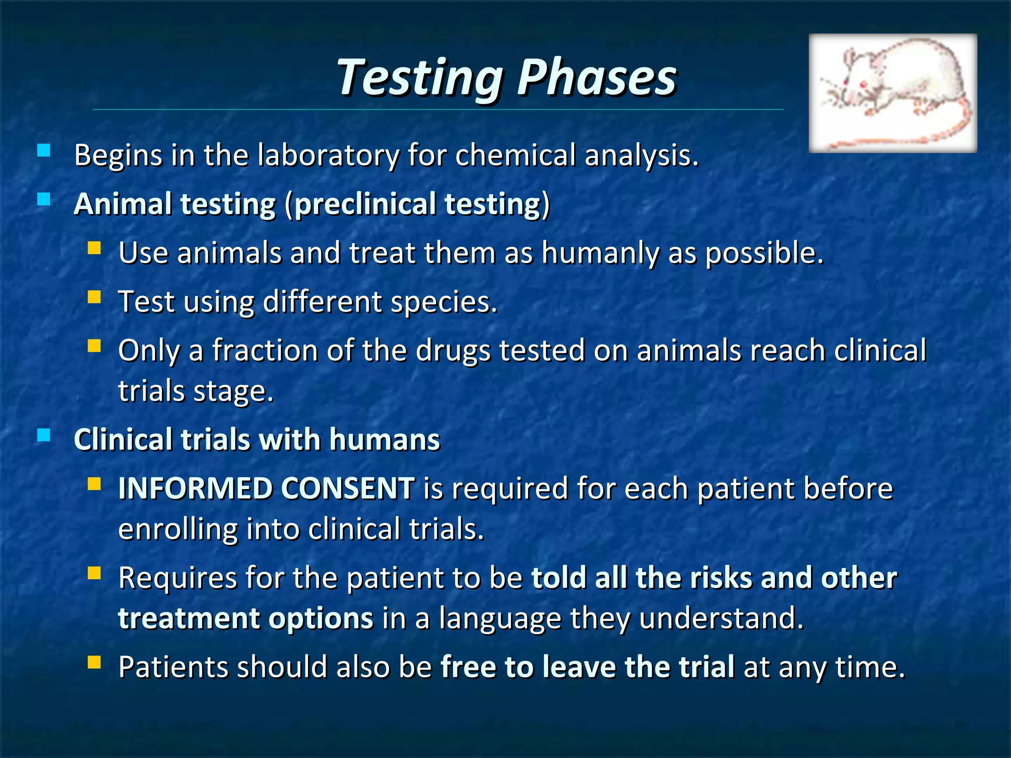 Testing Phases
   Begins in the laboratory for chemical analysis.
   Animal testing (preclinical testing)
      Use animals and treat them as humanly as possible.

      Test using different species.

      Only a fraction of the drugs tested on animals reach clinical

        trials stage.
   Clinical trials with humans
      INFORMED CONSENT is required for each patient before

        enrolling into clinical trials.
      Requires for the patient to be told all the risks and other

        treatment options in a language they understand.
      Patients should also be free to leave the trial at any time.
 