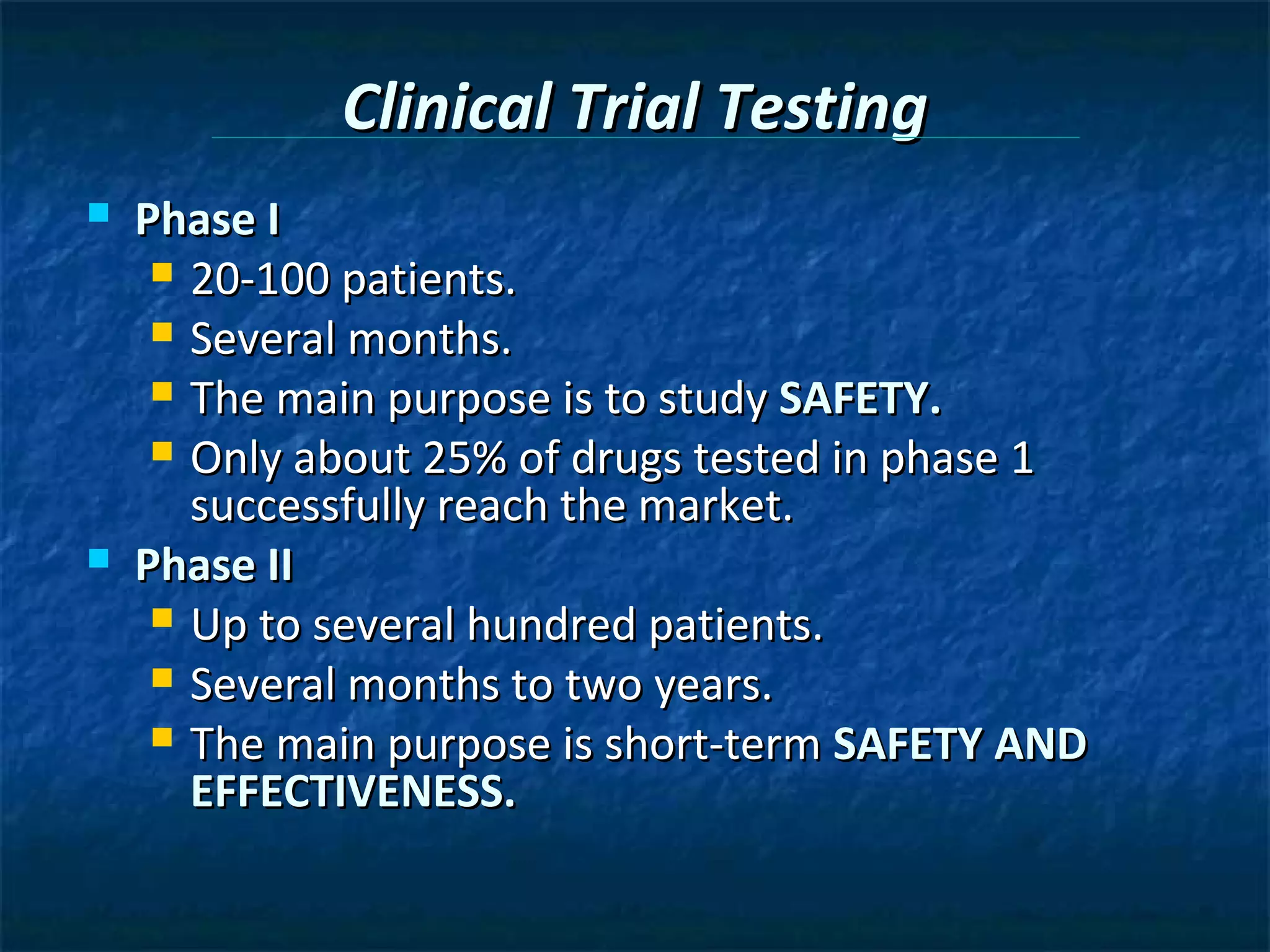 Clinical Trial Testing
   Phase I
      20-100 patients.
      Several months.
      The main purpose is to study SAFETY.
      Only about 25% of drugs tested in phase 1
       successfully reach the market.
   Phase II
      Up to several hundred patients.
      Several months to two years.
      The main purpose is short-term SAFETY AND
       EFFECTIVENESS.
 