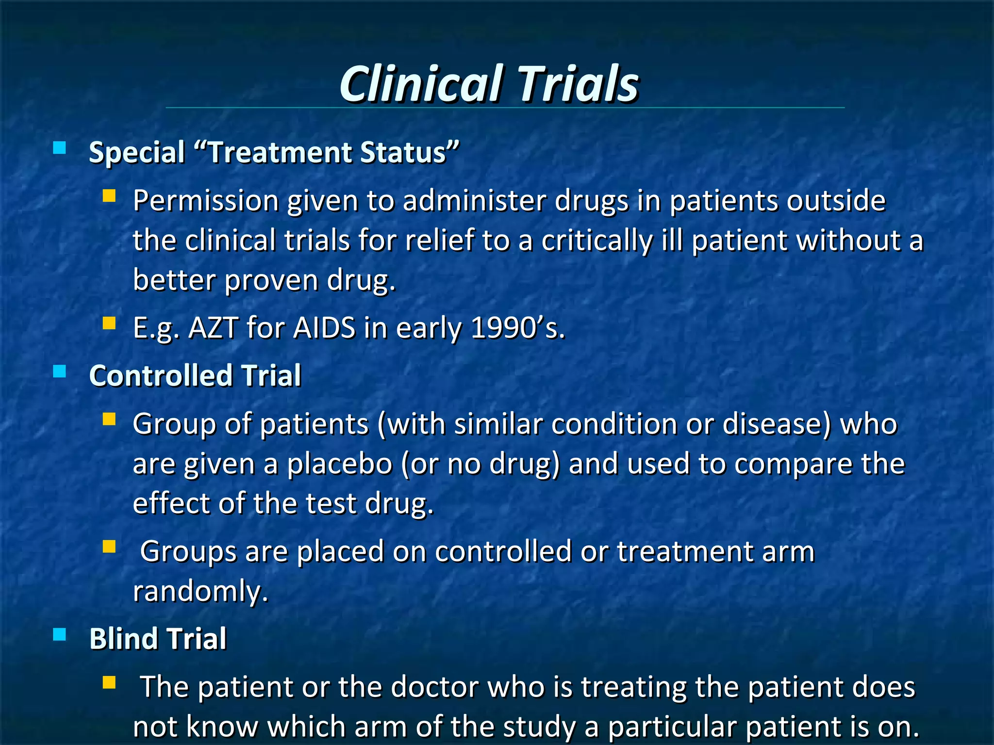 Clinical Trials
   Special “Treatment Status”
      Permission given to administer drugs in patients outside

       the clinical trials for relief to a critically ill patient without a
       better proven drug.
      E.g. AZT for AIDS in early 1990’s.

   Controlled Trial
      Group of patients (with similar condition or disease) who

       are given a placebo (or no drug) and used to compare the
       effect of the test drug.
      Groups are placed on controlled or treatment arm

       randomly.
   Blind Trial
      The patient or the doctor who is treating the patient does

       not know which arm of the study a particular patient is on.
 