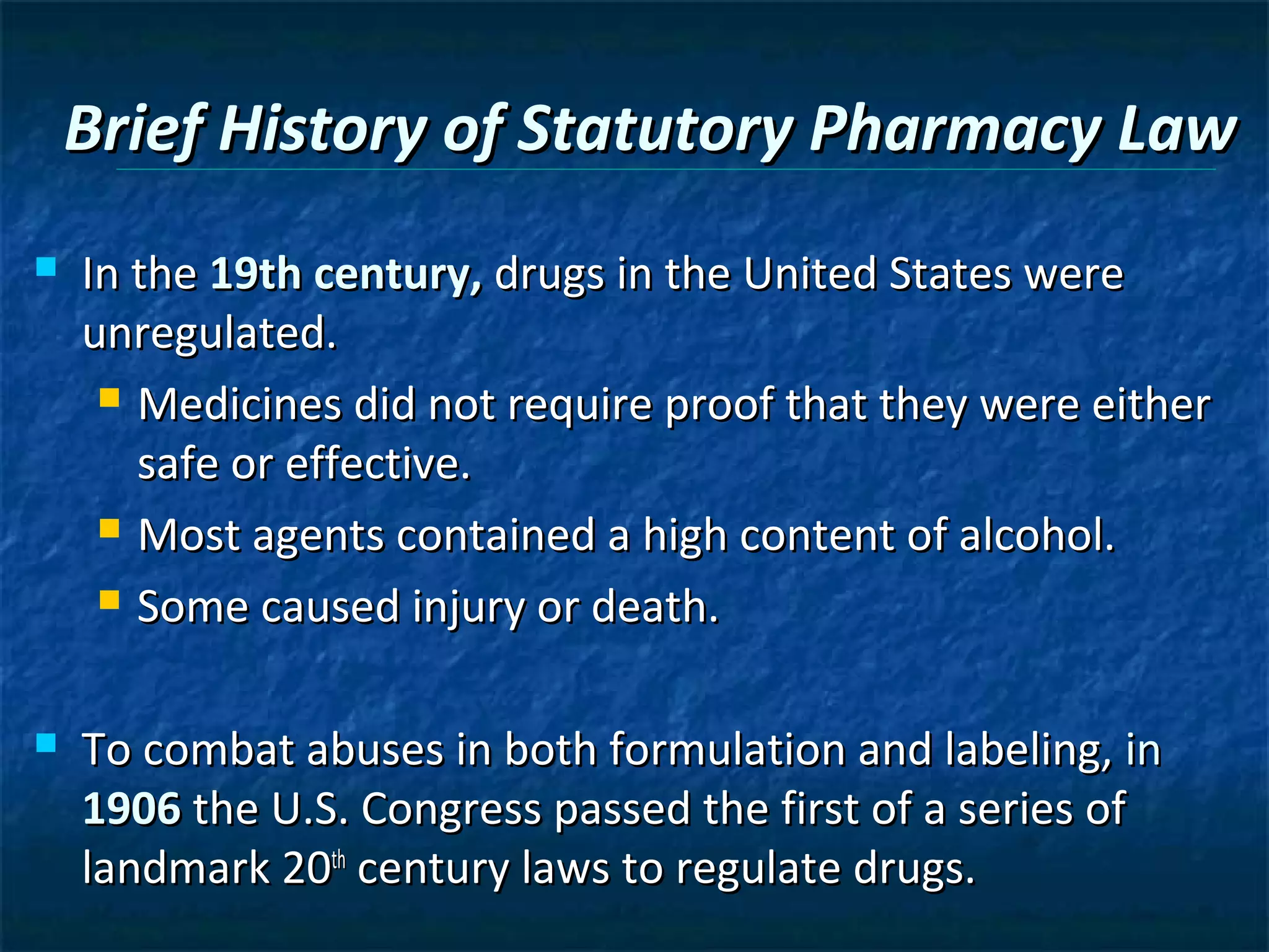 Brief History of Statutory Pharmacy Law
   In the 19th century, drugs in the United States were
    unregulated.
      Medicines did not require proof that they were either

       safe or effective.
      Most agents contained a high content of alcohol.

      Some caused injury or death.



   To combat abuses in both formulation and labeling, in
    1906 the U.S. Congress passed the first of a series of
    landmark 20th century laws to regulate drugs.
 