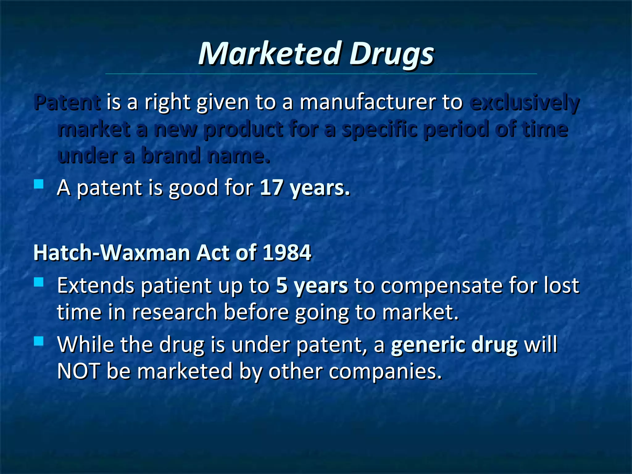Marketed Drugs
Patent is a right given to a manufacturer to exclusively
  market a new product for a specific period of time
  under a brand name.
 A patent is good for 17 years.



Hatch-Waxman Act of 1984
 Extends patient up to 5 years to compensate for lost
  time in research before going to market.
 While the drug is under patent, a generic drug will
  NOT be marketed by other companies.
 