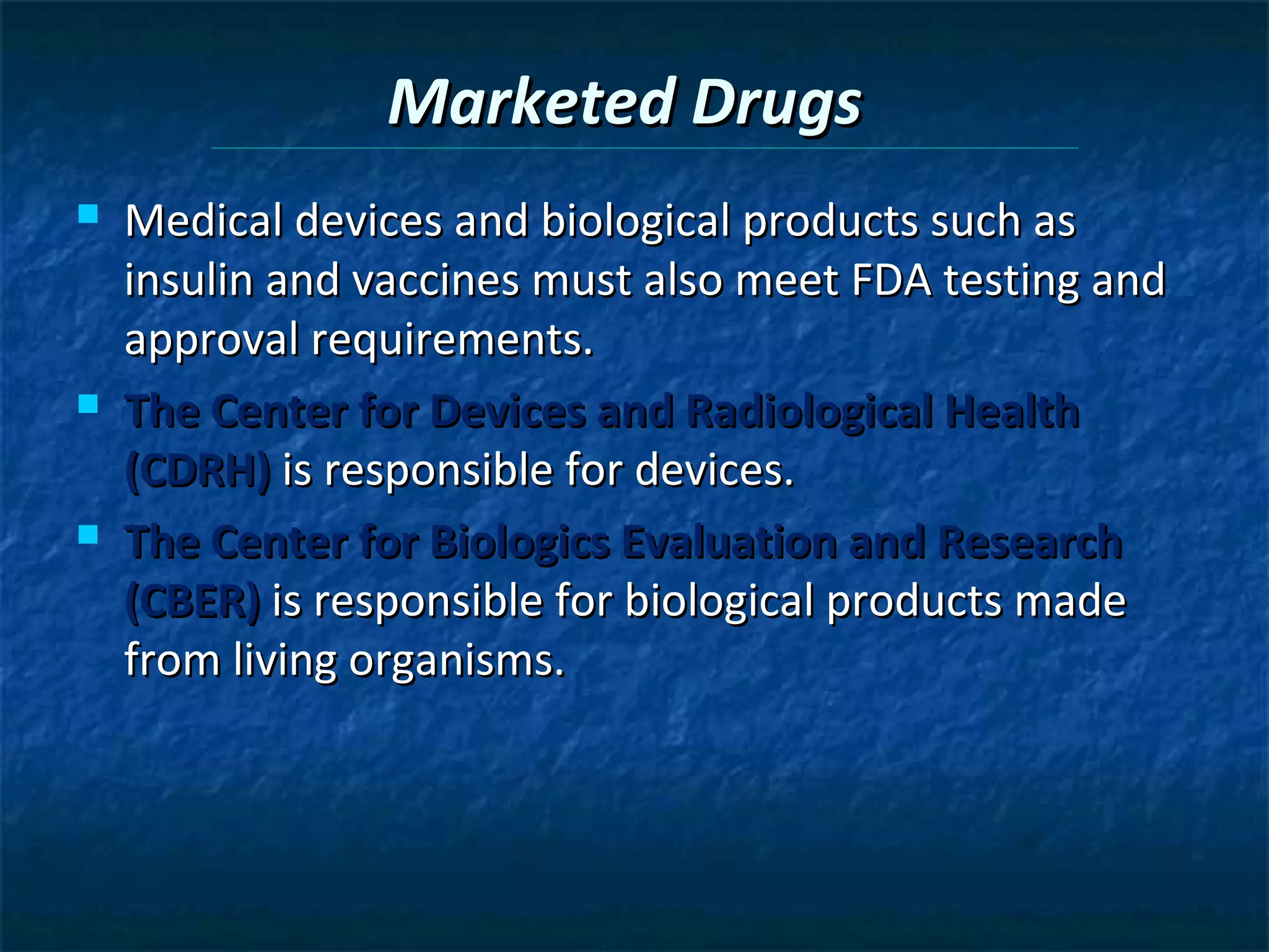 Marketed Drugs
   Medical devices and biological products such as
    insulin and vaccines must also meet FDA testing and
    approval requirements.
   The Center for Devices and Radiological Health
    (CDRH) is responsible for devices.
   The Center for Biologics Evaluation and Research
    (CBER) is responsible for biological products made
    from living organisms.
 