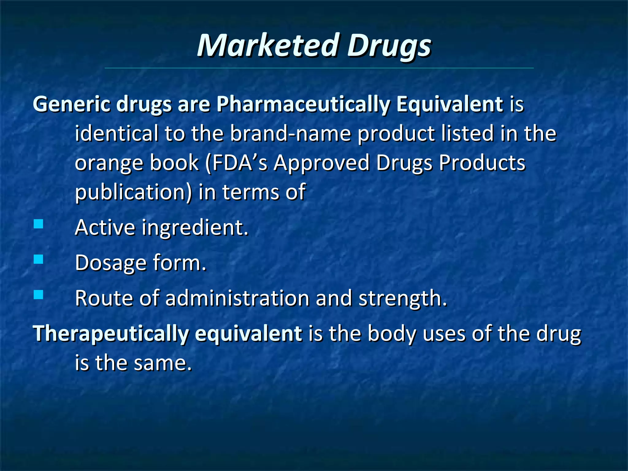 Marketed Drugs
Generic drugs are Pharmaceutically Equivalent is
    identical to the brand-name product listed in the
    orange book (FDA’s Approved Drugs Products
    publication) in terms of
   Active ingredient.
   Dosage form.
   Route of administration and strength.
Therapeutically equivalent is the body uses of the drug
    is the same.
 