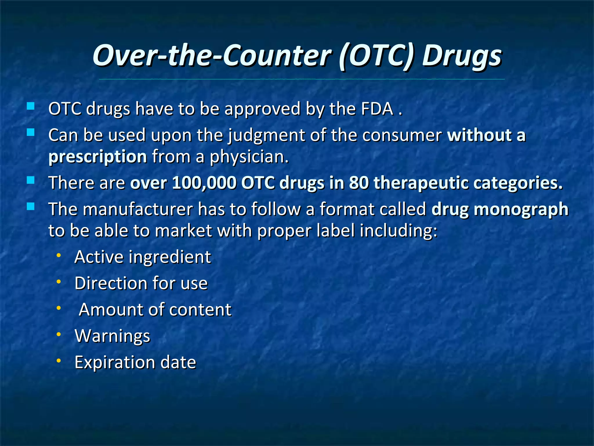 Over-the-Counter (OTC) Drugs
   OTC drugs have to be approved by the FDA .
   Can be used upon the judgment of the consumer without a
    prescription from a physician.
   There are over 100,000 OTC drugs in 80 therapeutic categories.
   The manufacturer has to follow a format called drug monograph
    to be able to market with proper label including:
     • Active ingredient

     • Direction for use

     • Amount of content

     • Warnings

     • Expiration date
 