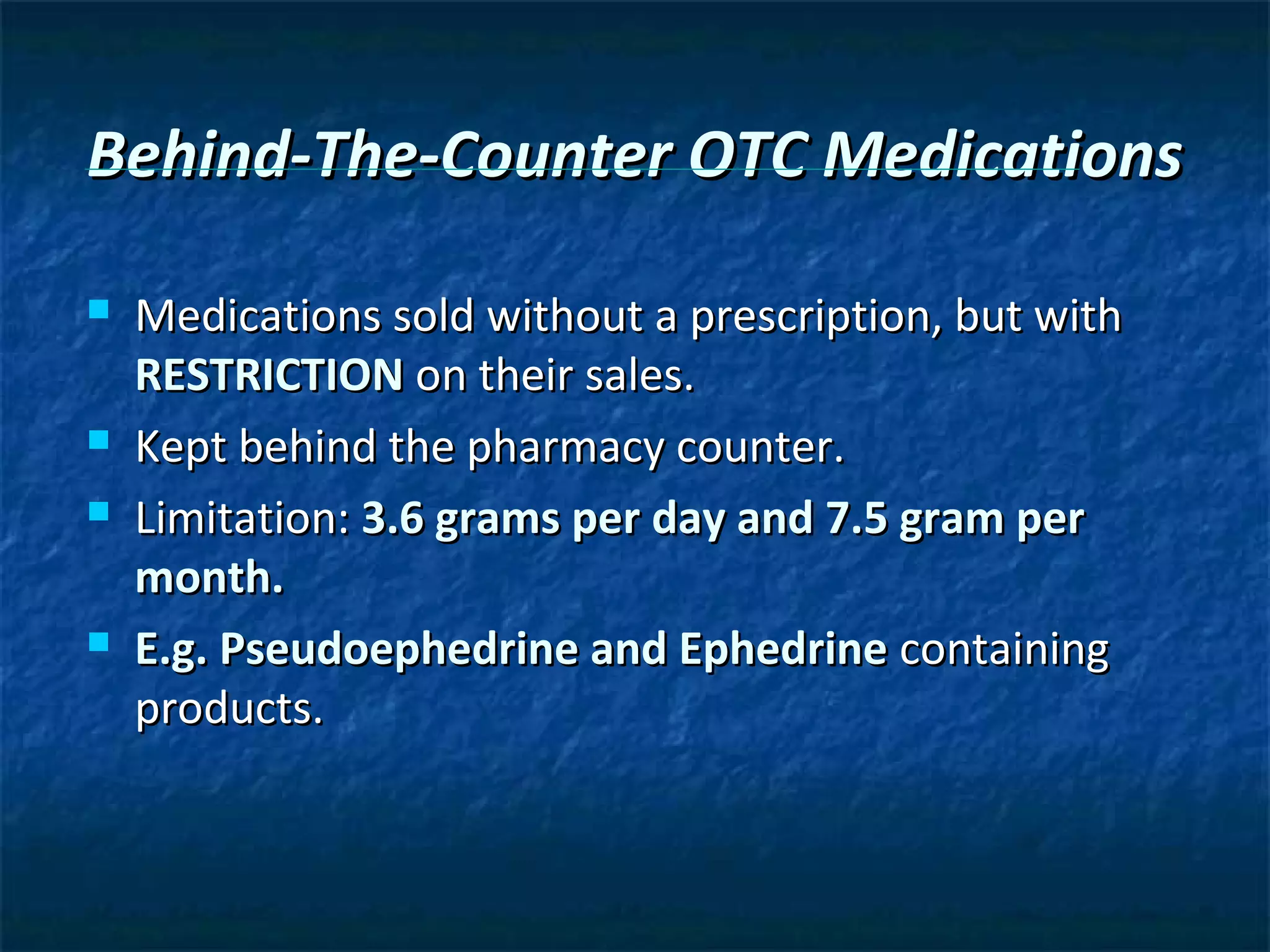 Behind-The-Counter OTC Medications

   Medications sold without a prescription, but with
    RESTRICTION on their sales.
   Kept behind the pharmacy counter.
   Limitation: 3.6 grams per day and 7.5 gram per
    month.
   E.g. Pseudoephedrine and Ephedrine containing
    products.
 