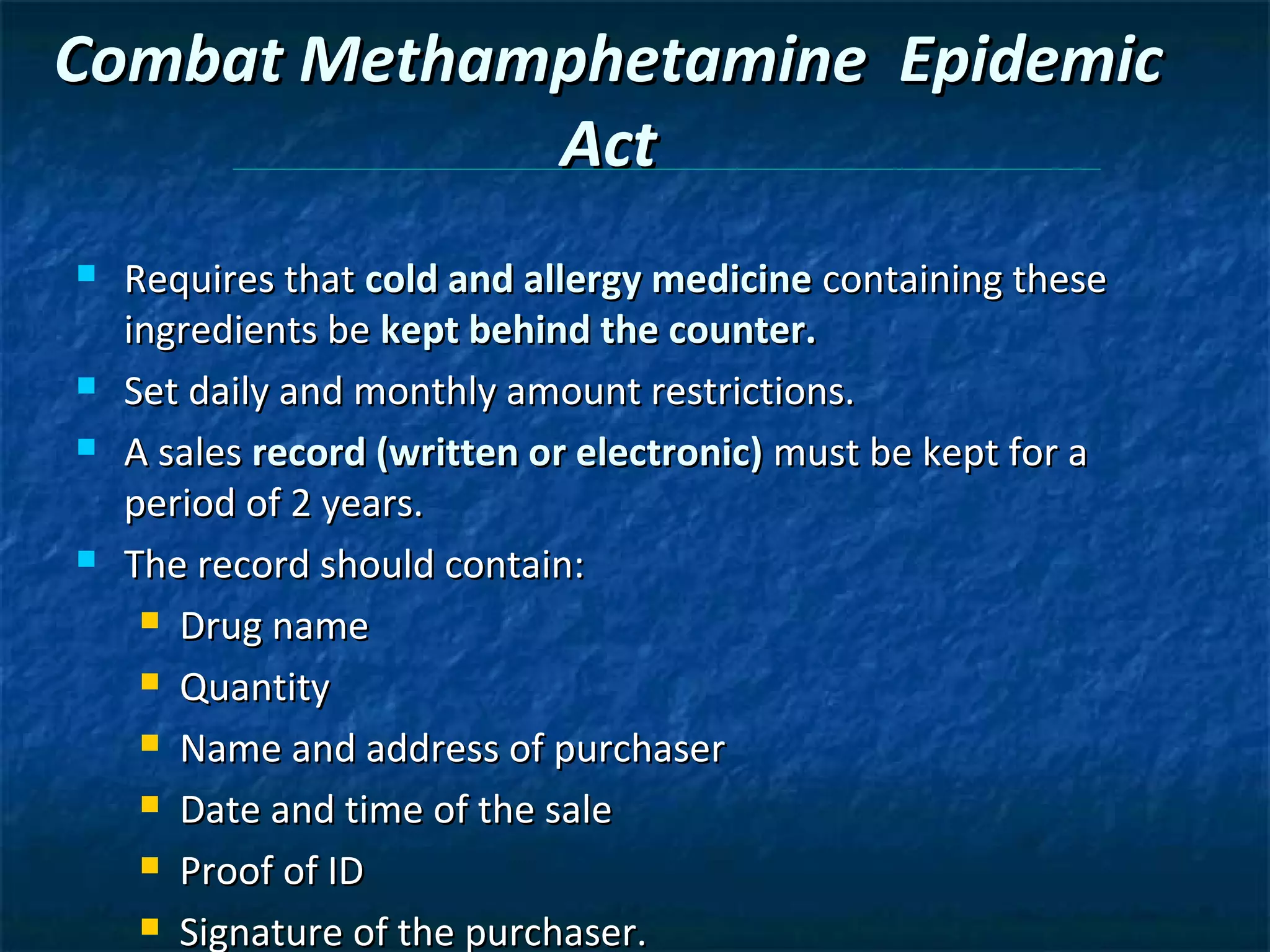 Combat Methamphetamine Epidemic
             Act
   Requires that cold and allergy medicine containing these
    ingredients be kept behind the counter.
   Set daily and monthly amount restrictions.
   A sales record (written or electronic) must be kept for a
    period of 2 years.
   The record should contain:
      Drug name

      Quantity

      Name and address of purchaser

      Date and time of the sale

      Proof of ID

      Signature of the purchaser.
 