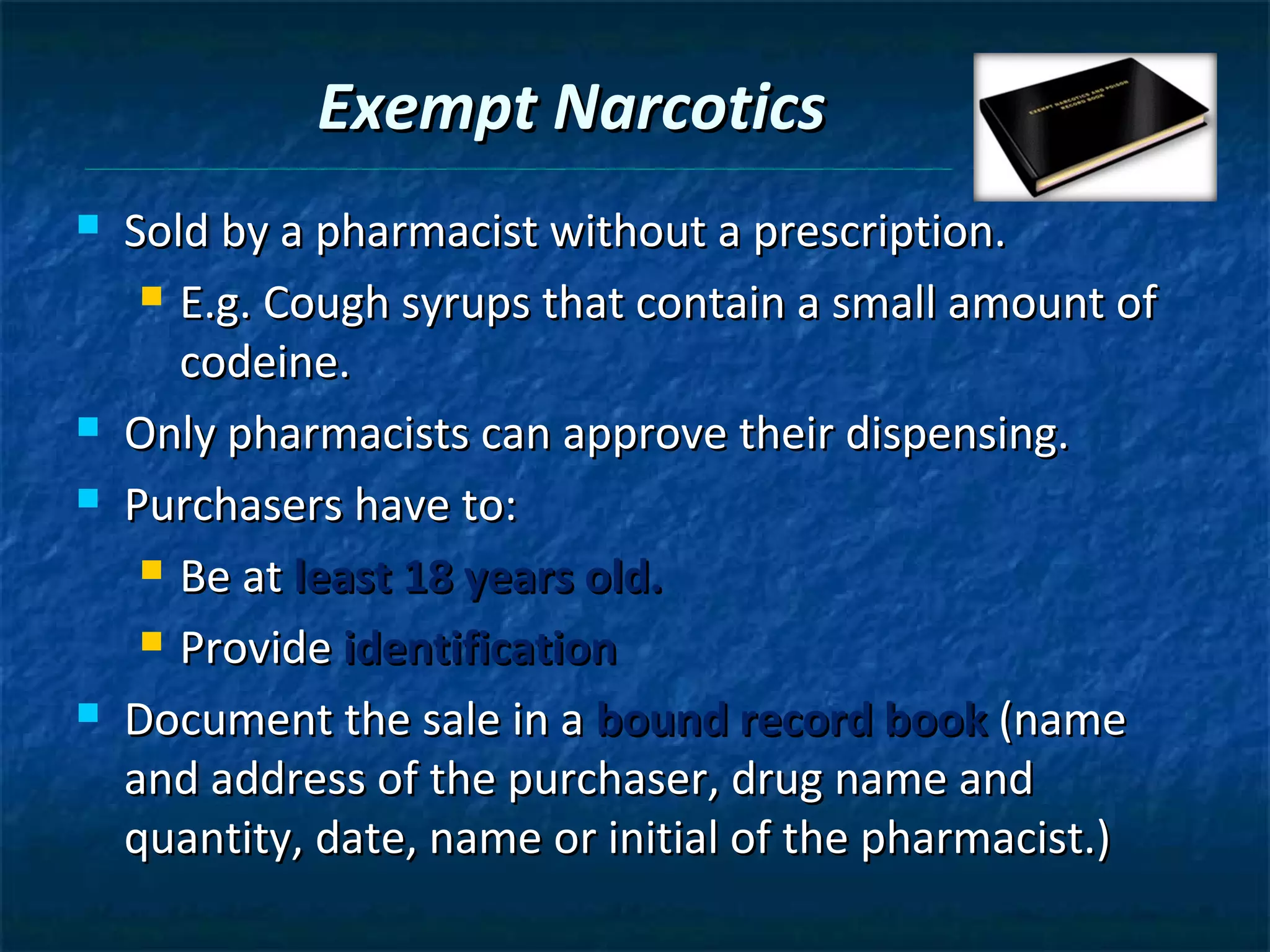 Exempt Narcotics
   Sold by a pharmacist without a prescription.
      E.g. Cough syrups that contain a small amount of

       codeine.
   Only pharmacists can approve their dispensing.
   Purchasers have to:
      Be at least 18 years old.

      Provide identification

   Document the sale in a bound record book (name
    and address of the purchaser, drug name and
    quantity, date, name or initial of the pharmacist.)
 