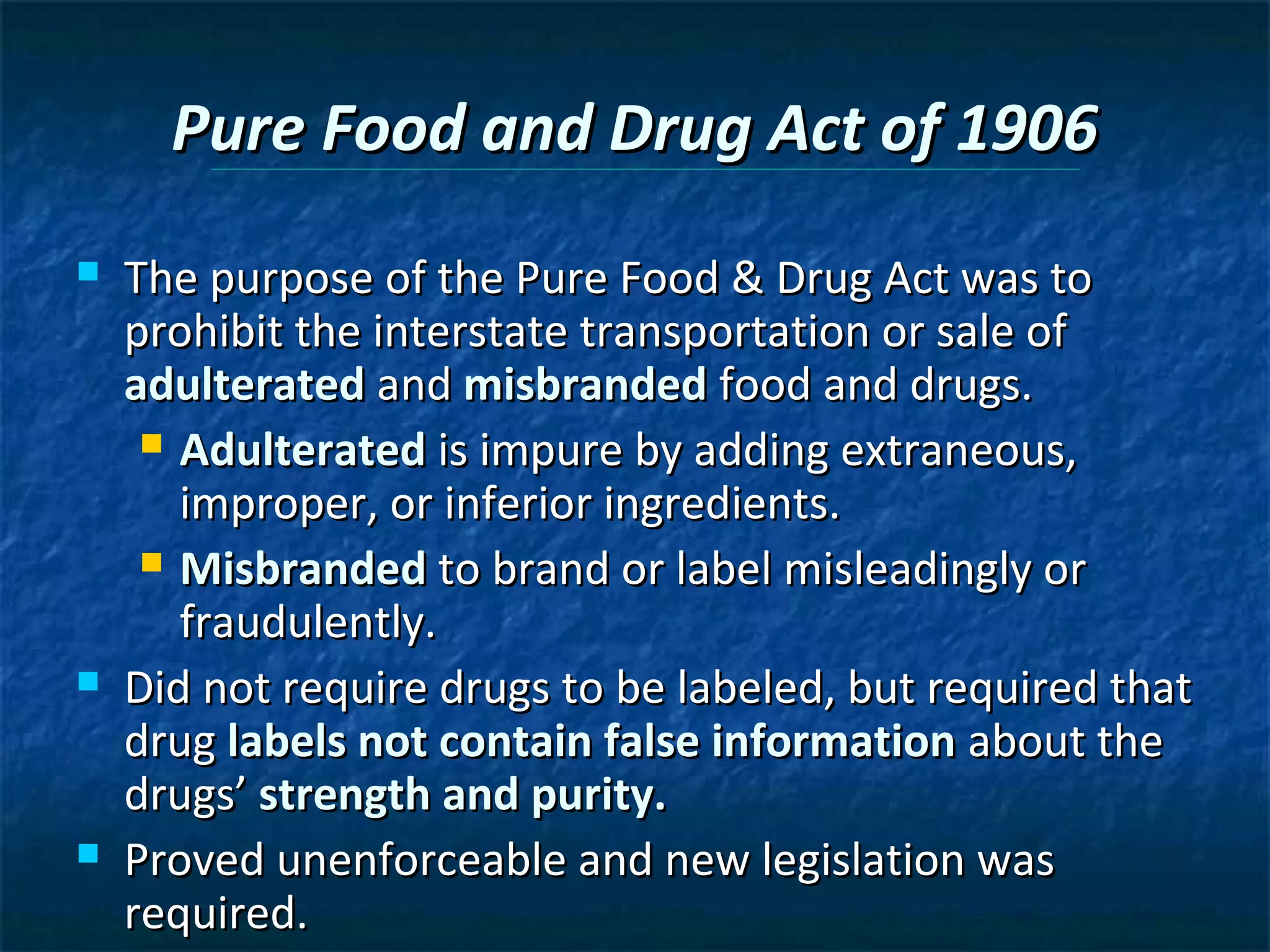 Pure Food and Drug Act of 1906
   The purpose of the Pure Food & Drug Act was to
    prohibit the interstate transportation or sale of
    adulterated and misbranded food and drugs.
      Adulterated is impure by adding extraneous,
       improper, or inferior ingredients.
      Misbranded to brand or label misleadingly or
       fraudulently.
   Did not require drugs to be labeled, but required that
    drug labels not contain false information about the
    drugs’ strength and purity.
   Proved unenforceable and new legislation was
    required.
 