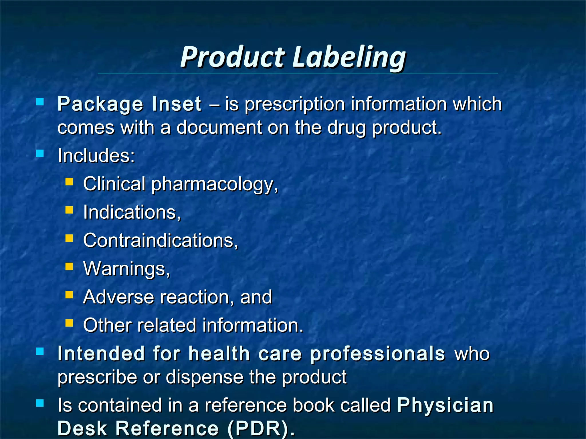 Product Labeling
   Package Inset – is prescription information which
    comes with a document on the drug product.
   Includes:
      Clinical pharmacology,

      Indications,

      Contraindications,

      Warnings,

      Adverse reaction, and

      Other related information.

   Intended for health care professionals who
    prescribe or dispense the product
   Is contained in a reference book called Physician
    Desk Reference (PDR).
 