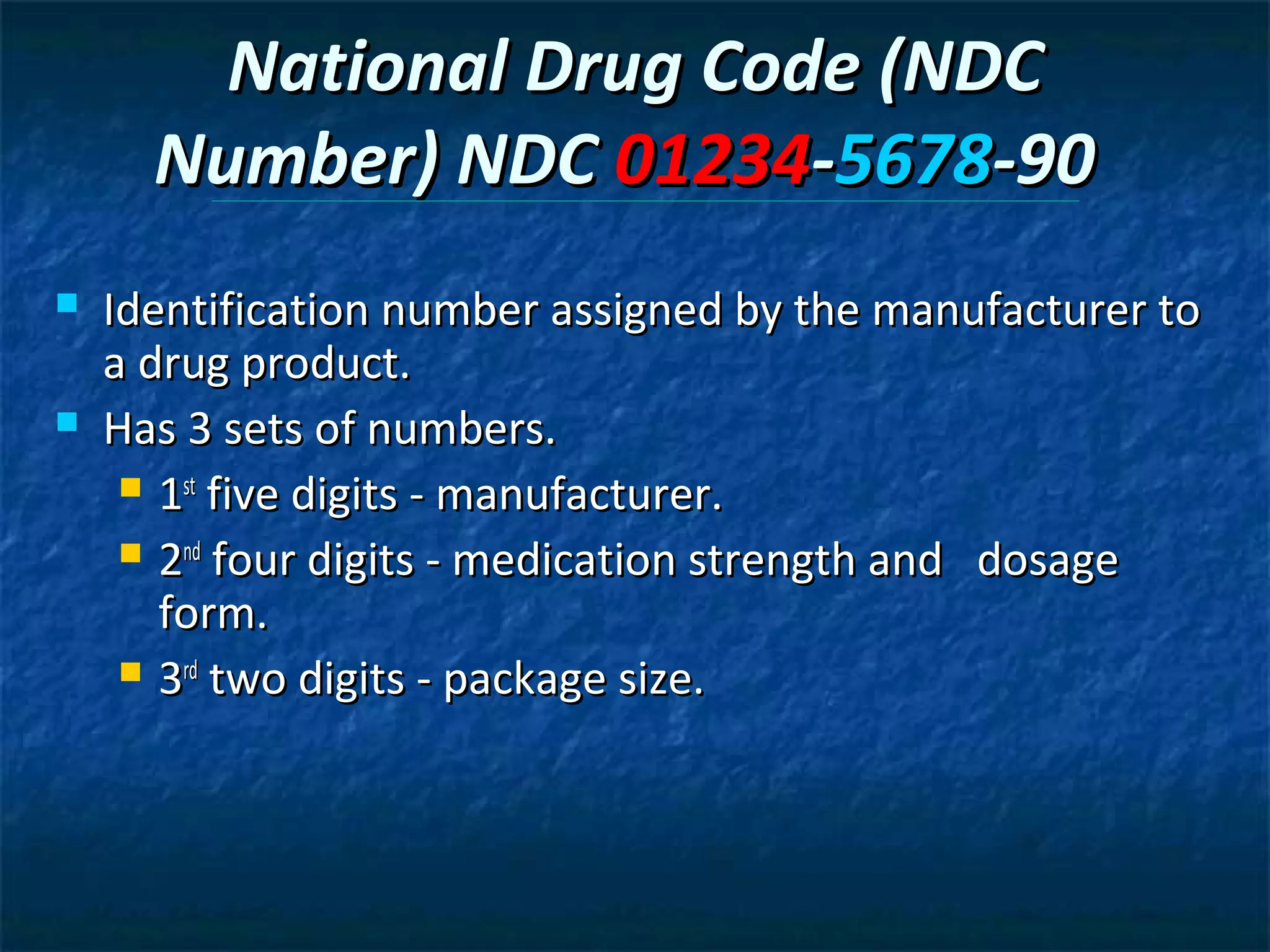 National Drug Code (NDC
      Number) NDC 01234-5678-90
   Identification number assigned by the manufacturer to
    a drug product.
   Has 3 sets of numbers.
      1st five digits - manufacturer.

      2nd four digits - medication strength and dosage
       form.
      3rd two digits - package size.
 