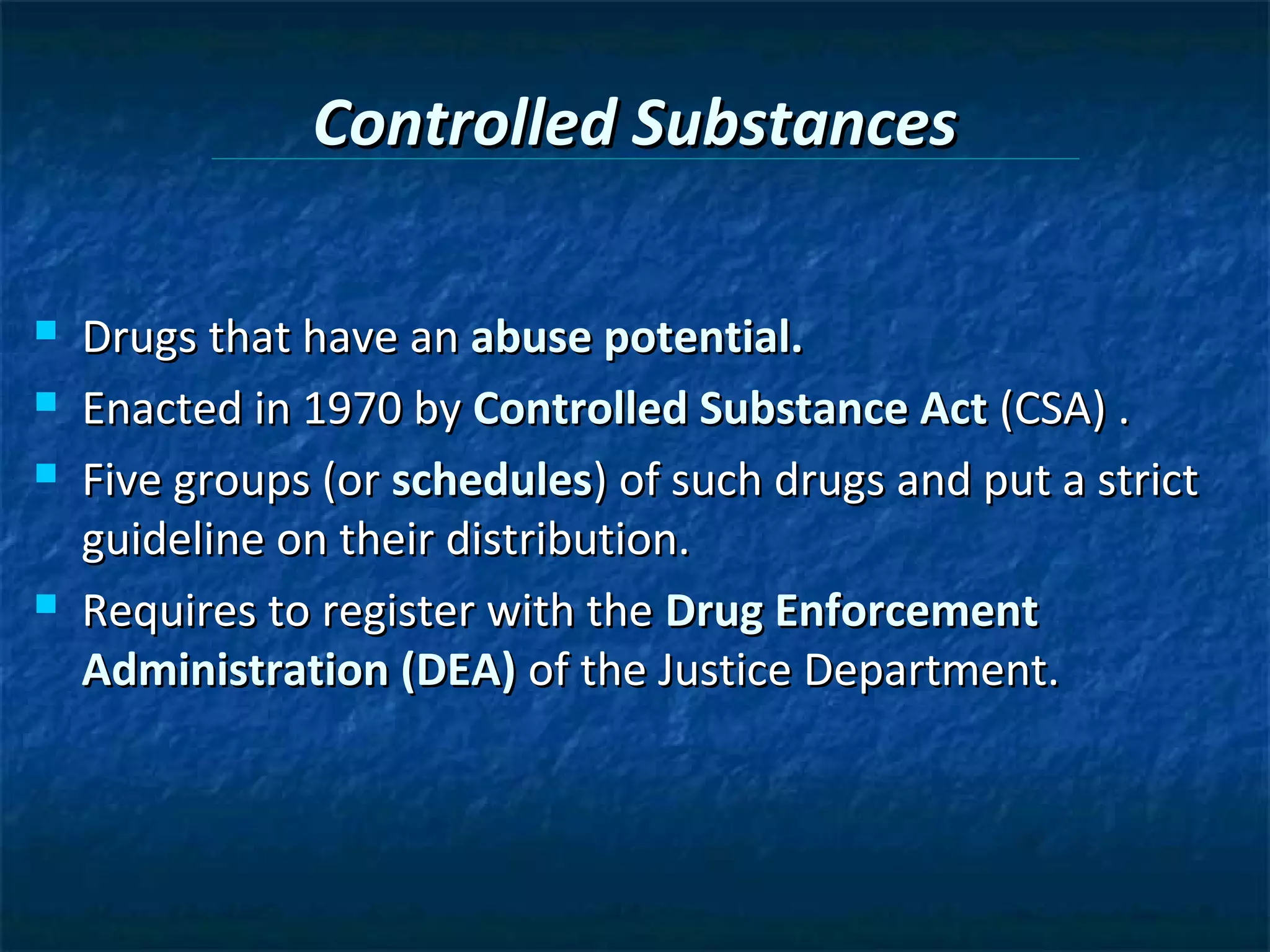 Controlled Substances

   Drugs that have an abuse potential.
   Enacted in 1970 by Controlled Substance Act (CSA) .
   Five groups (or schedules) of such drugs and put a strict
    guideline on their distribution.
   Requires to register with the Drug Enforcement
    Administration (DEA) of the Justice Department.
 