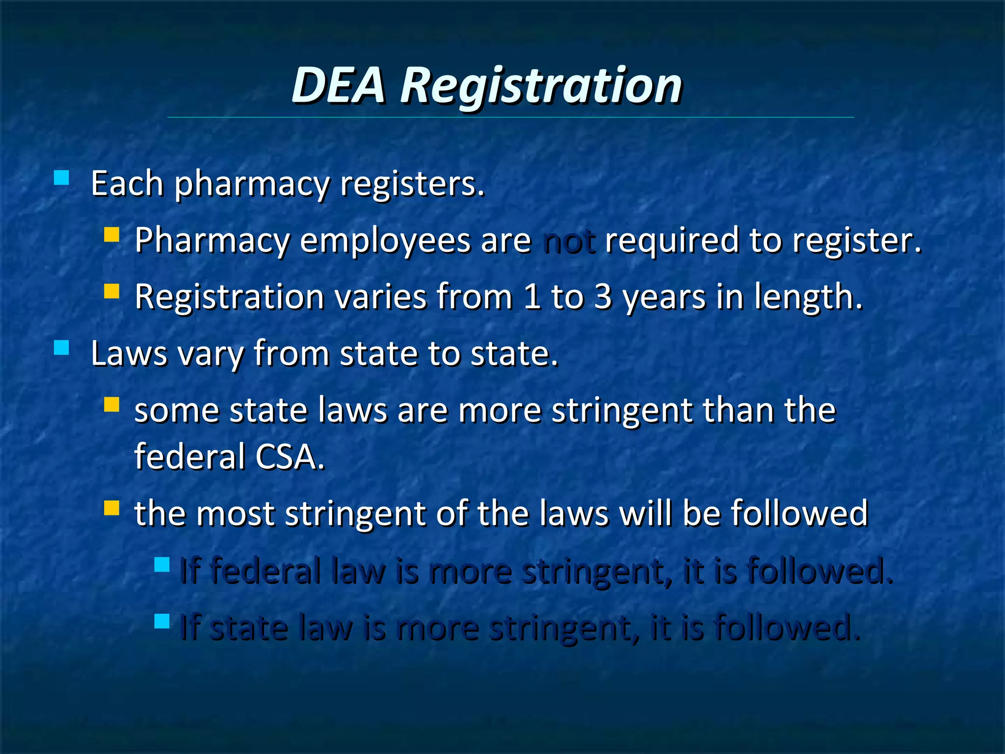 DEA Registration
   Each pharmacy registers.
      Pharmacy employees are not required to register.

      Registration varies from 1 to 3 years in length.

   Laws vary from state to state.
      some state laws are more stringent than the

       federal CSA.
      the most stringent of the laws will be followed

         If federal law is more stringent, it is followed.

         If state law is more stringent, it is followed.
 
