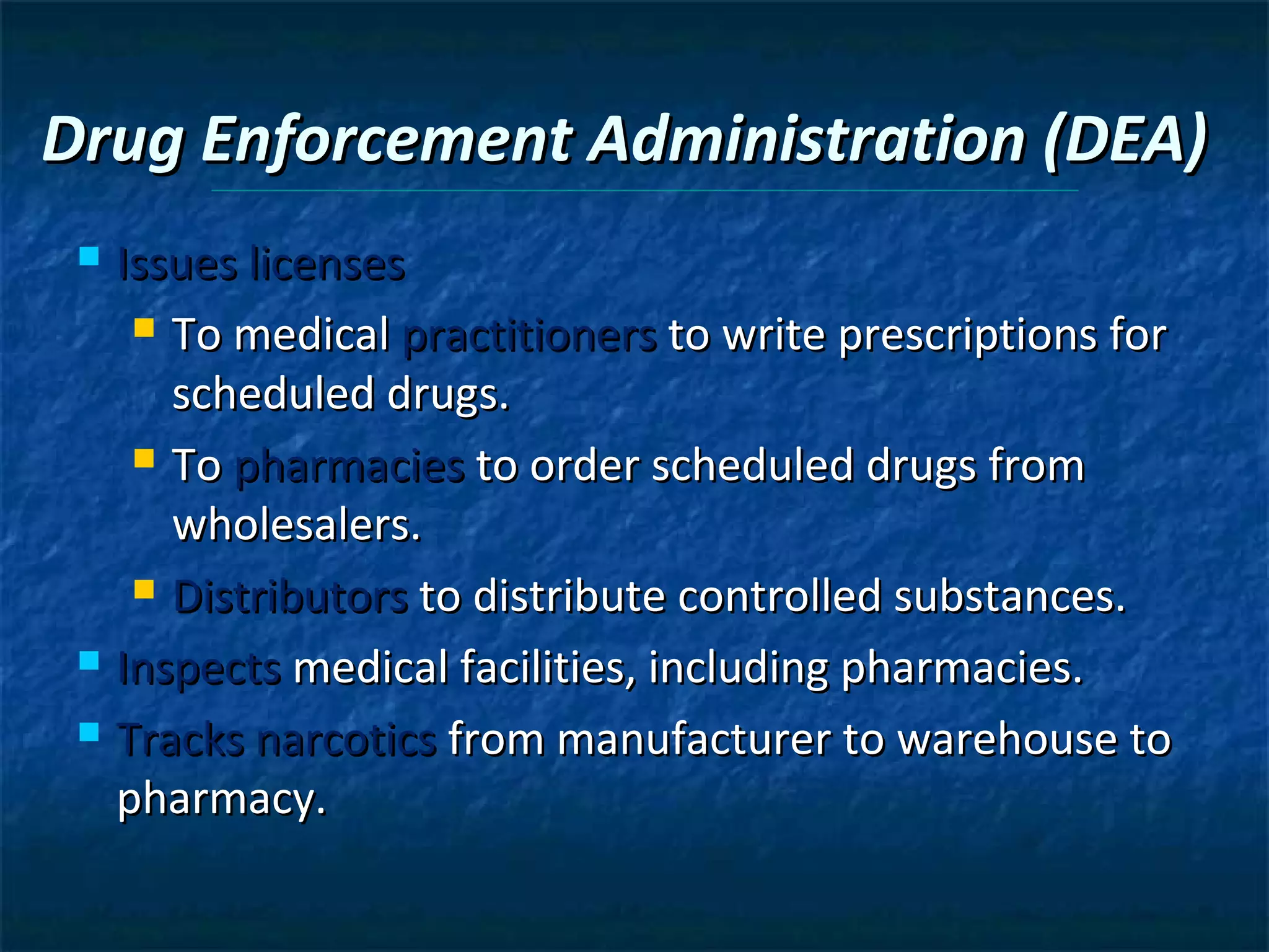 Drug Enforcement Administration (DEA)
  Issues licenses
     To medical practitioners to write prescriptions for

      scheduled drugs.
     To pharmacies to order scheduled drugs from

      wholesalers.
     Distributors to distribute controlled substances.

  Inspects medical facilities, including pharmacies.

  Tracks narcotics from manufacturer to warehouse to

   pharmacy.
 