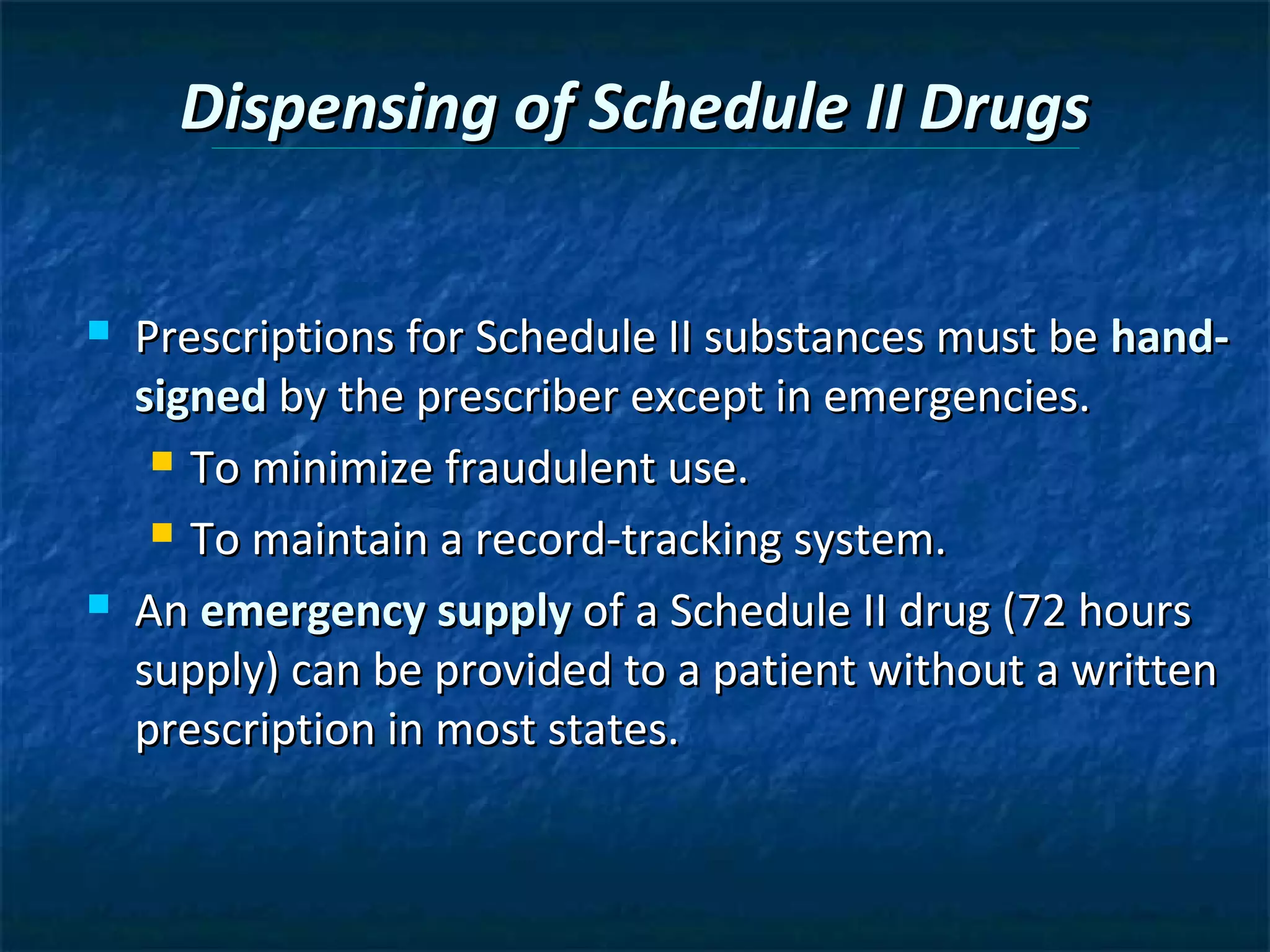 Dispensing of Schedule II Drugs


   Prescriptions for Schedule II substances must be hand-
    signed by the prescriber except in emergencies.
      To minimize fraudulent use.

      To maintain a record-tracking system.

   An emergency supply of a Schedule II drug (72 hours
    supply) can be provided to a patient without a written
    prescription in most states.
 