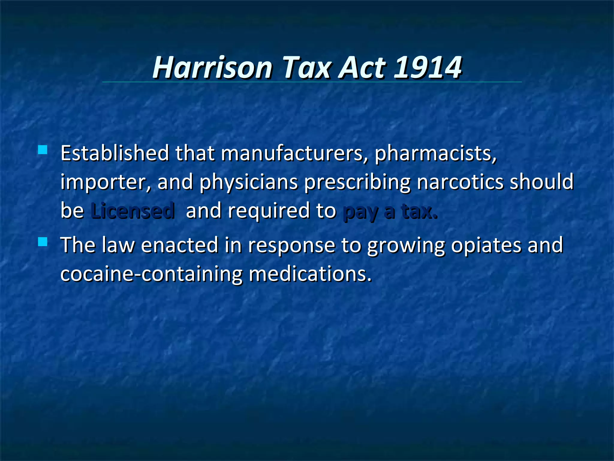 Harrison Tax Act 1914

   Established that manufacturers, pharmacists,
    importer, and physicians prescribing narcotics should
    be Licensed and required to pay a tax.
   The law enacted in response to growing opiates and
    cocaine-containing medications.
 