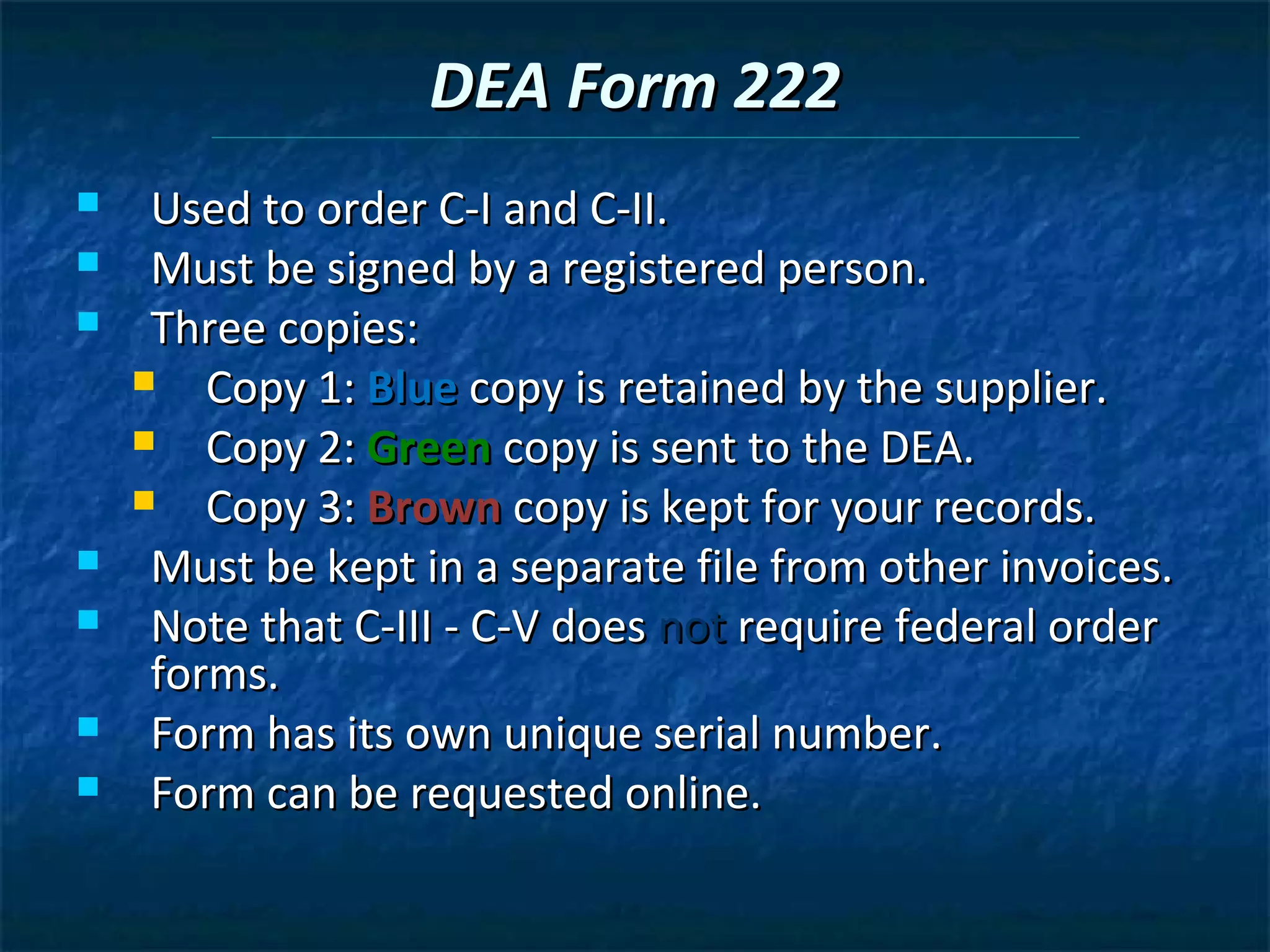 DEA Form 222
    Used to order C-I and C-II.
    Must be signed by a registered person.
    Three copies:
       Copy 1: Blue copy is retained by the supplier.
       Copy 2: Green copy is sent to the DEA.
       Copy 3: Brown copy is kept for your records.
    Must be kept in a separate file from other invoices.
    Note that C-III - C-V does not require federal order
     forms.
    Form has its own unique serial number.
    Form can be requested online.
 