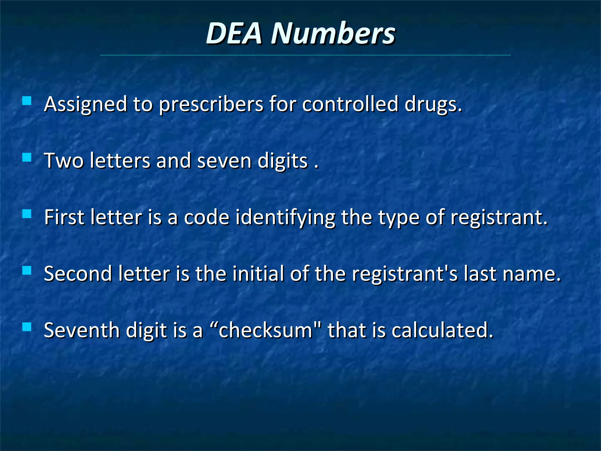 DEA Numbers
   Assigned to prescribers for controlled drugs.

   Two letters and seven digits .

   First letter is a code identifying the type of registrant.

   Second letter is the initial of the registrant's last name.

   Seventh digit is a “checksum" that is calculated.
 
