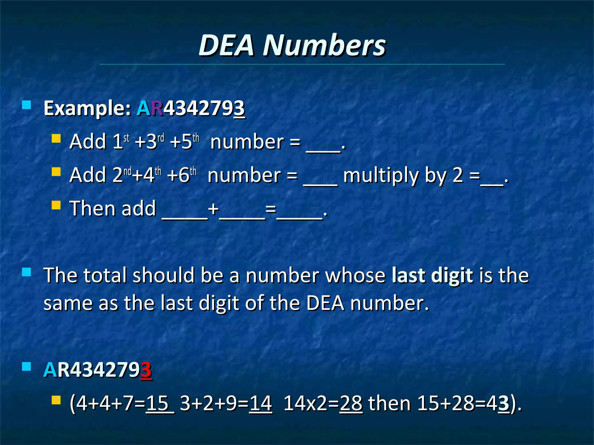 DEA Numbers
   Example: AR4342793
      Add 1st +3rd +5th number = ___.

      Add 2nd+4th +6th number = ___ multiply by 2 =__.

      Then add ____+____=____.



   The total should be a number whose last digit is the
    same as the last digit of the DEA number.

   AR4342793
      (4+4+7=15 3+2+9=14 14x2=28 then 15+28=43).
 