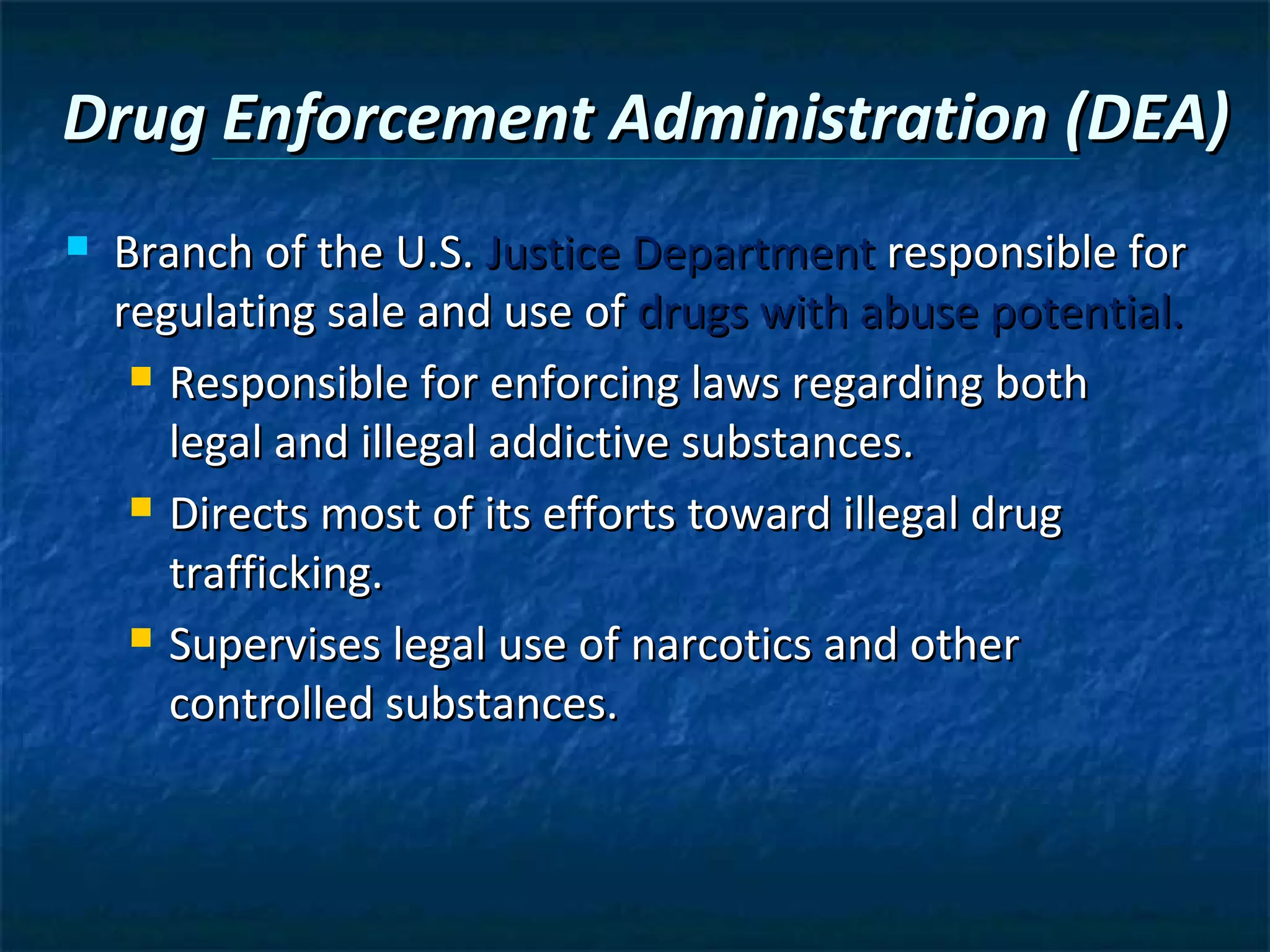 Drug Enforcement Administration (DEA)
   Branch of the U.S. Justice Department responsible for
    regulating sale and use of drugs with abuse potential.
      Responsible for enforcing laws regarding both

       legal and illegal addictive substances.
      Directs most of its efforts toward illegal drug

       trafficking.
      Supervises legal use of narcotics and other

       controlled substances.
 