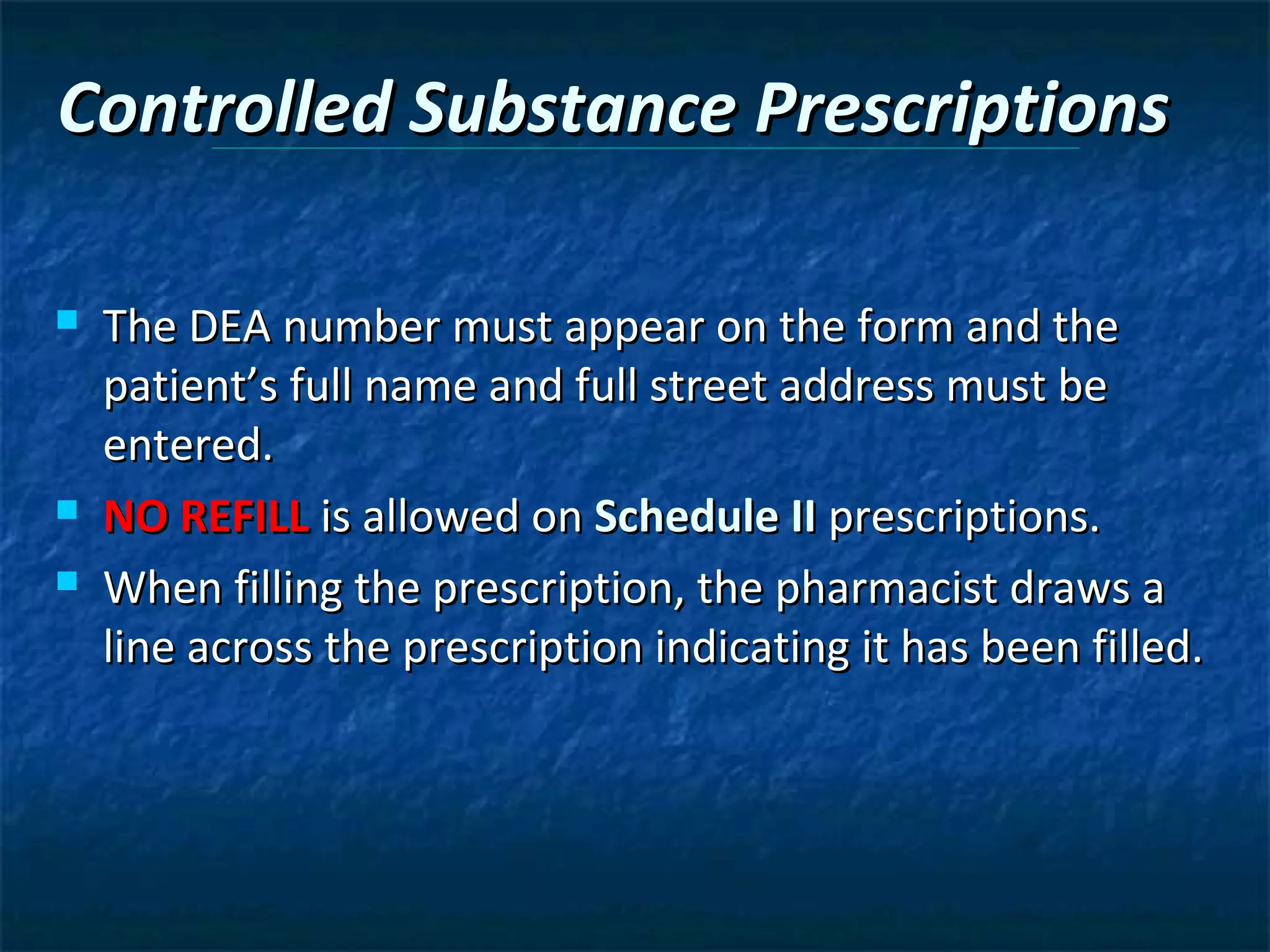 Controlled Substance Prescriptions

   The DEA number must appear on the form and the
    patient’s full name and full street address must be
    entered.
   NO REFILL is allowed on Schedule II prescriptions.
   When filling the prescription, the pharmacist draws a
    line across the prescription indicating it has been filled.
 