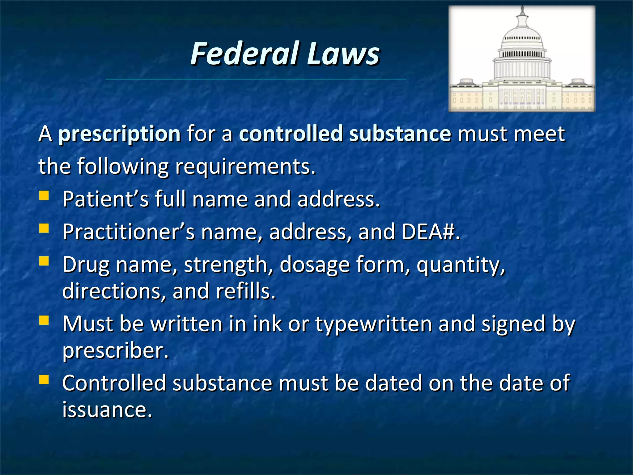 Federal Laws

A prescription for a controlled substance must meet
the following requirements.
 Patient’s full name and address.

 Practitioner’s name, address, and DEA#.

 Drug name, strength, dosage form, quantity,
  directions, and refills.
 Must be written in ink or typewritten and signed by
  prescriber.
 Controlled substance must be dated on the date of
  issuance.
 
