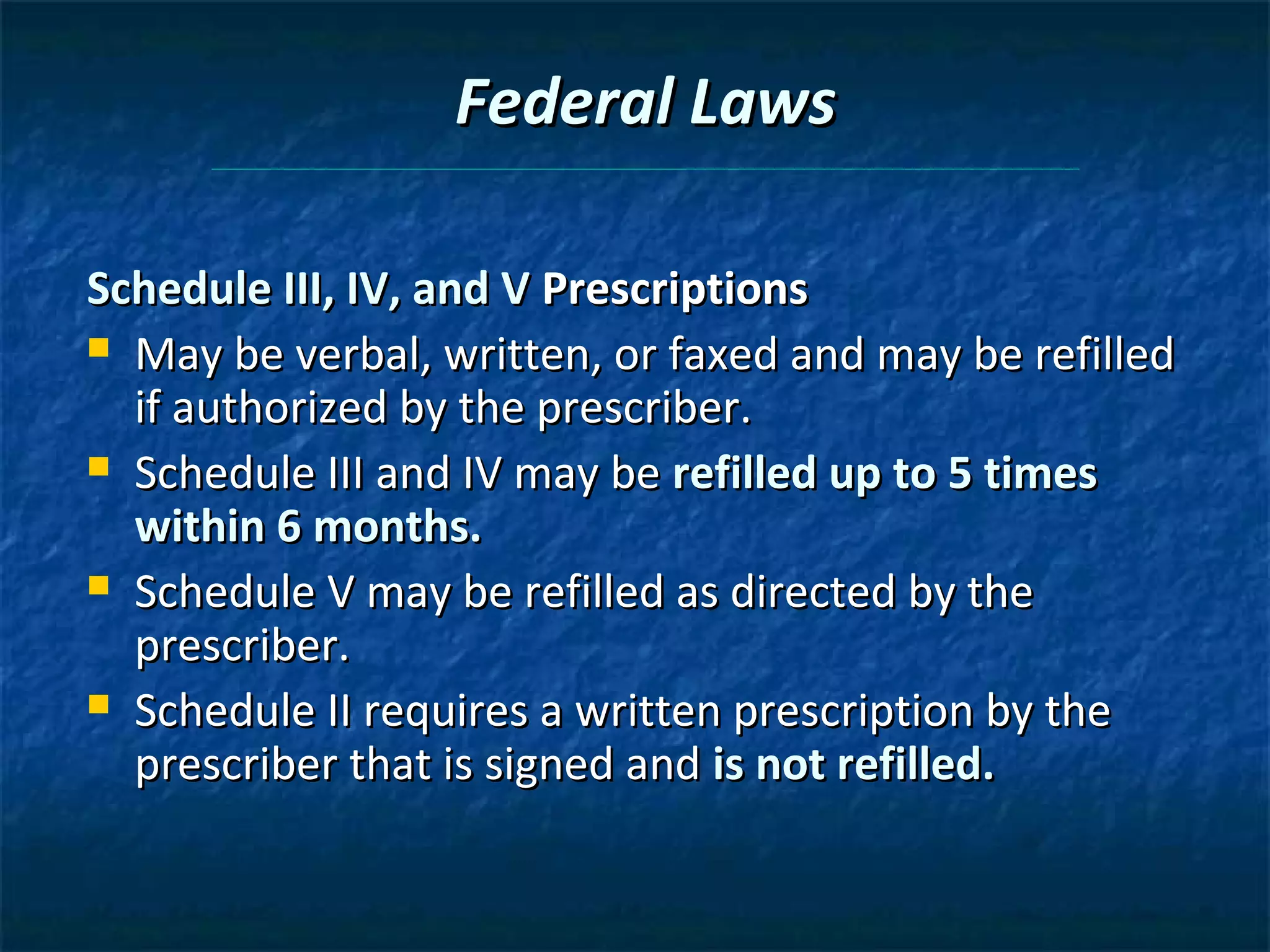 Federal Laws

Schedule III, IV, and V Prescriptions
 May be verbal, written, or faxed and may be refilled
  if authorized by the prescriber.
 Schedule III and IV may be refilled up to 5 times
  within 6 months.
 Schedule V may be refilled as directed by the
  prescriber.
 Schedule II requires a written prescription by the
  prescriber that is signed and is not refilled.
 