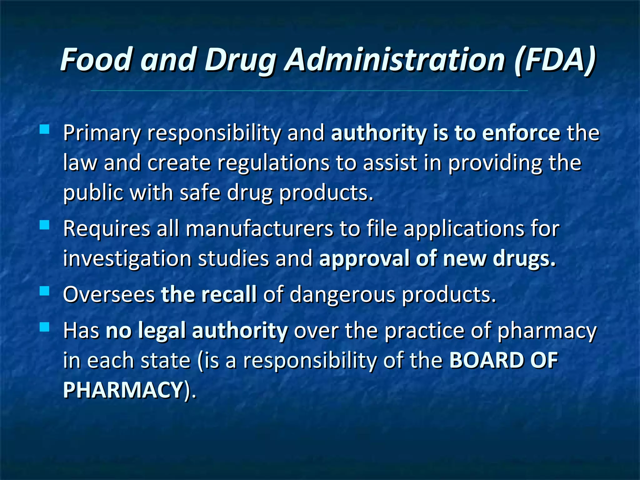 Food and Drug Administration (FDA)
   Primary responsibility and authority is to enforce the
    law and create regulations to assist in providing the
    public with safe drug products.
   Requires all manufacturers to file applications for
    investigation studies and approval of new drugs.
   Oversees the recall of dangerous products.
   Has no legal authority over the practice of pharmacy
    in each state (is a responsibility of the BOARD OF
    PHARMACY).
 