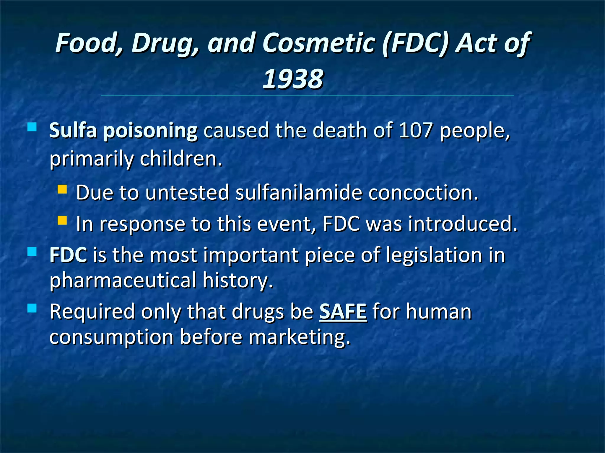Food, Drug, and Cosmetic (FDC) Act of
                    1938
   Sulfa poisoning caused the death of 107 people,
    primarily children.
      Due to untested sulfanilamide concoction.

      In response to this event, FDC was introduced.

   FDC is the most important piece of legislation in
    pharmaceutical history.
   Required only that drugs be SAFE for human
    consumption before marketing.
 