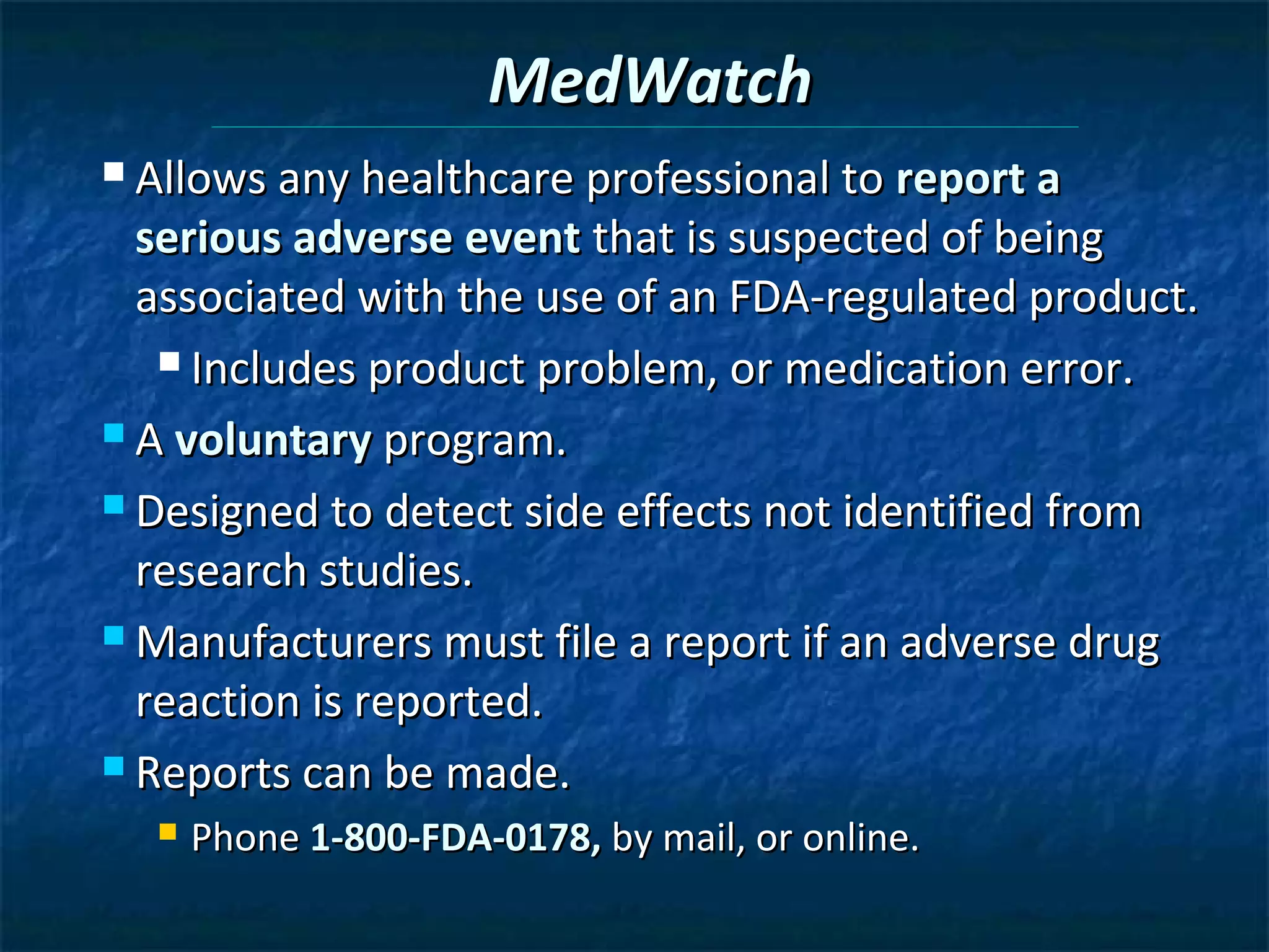 MedWatch
 Allows any healthcare professional to report a

  serious adverse event that is suspected of being
  associated with the use of an FDA-regulated product.
    Includes product problem, or medication error.

 A voluntary program.

 Designed to detect side effects not identified from

  research studies.
 Manufacturers must file a report if an adverse drug

  reaction is reported.
 Reports can be made.
     Phone 1-800-FDA-0178, by mail, or online.
 