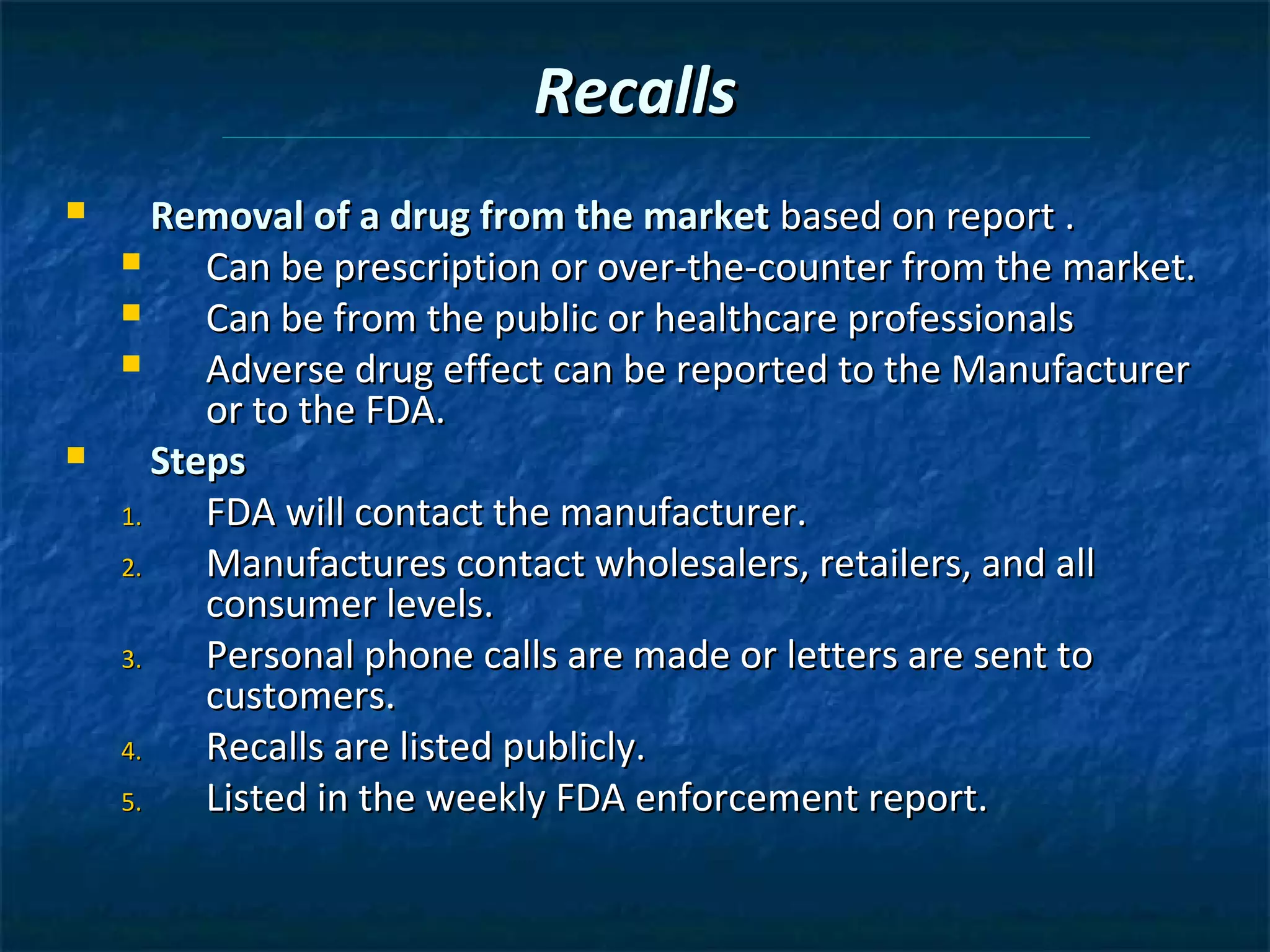 Recalls
      Removal of a drug from the market based on report .
         Can be prescription or over-the-counter from the market.
         Can be from the public or healthcare professionals
         Adverse drug effect can be reported to the Manufacturer
          or to the FDA.
      Steps
    1.    FDA will contact the manufacturer.
    2.    Manufactures contact wholesalers, retailers, and all
          consumer levels.
    3.    Personal phone calls are made or letters are sent to
          customers.
    4.    Recalls are listed publicly.
    5.    Listed in the weekly FDA enforcement report.
 