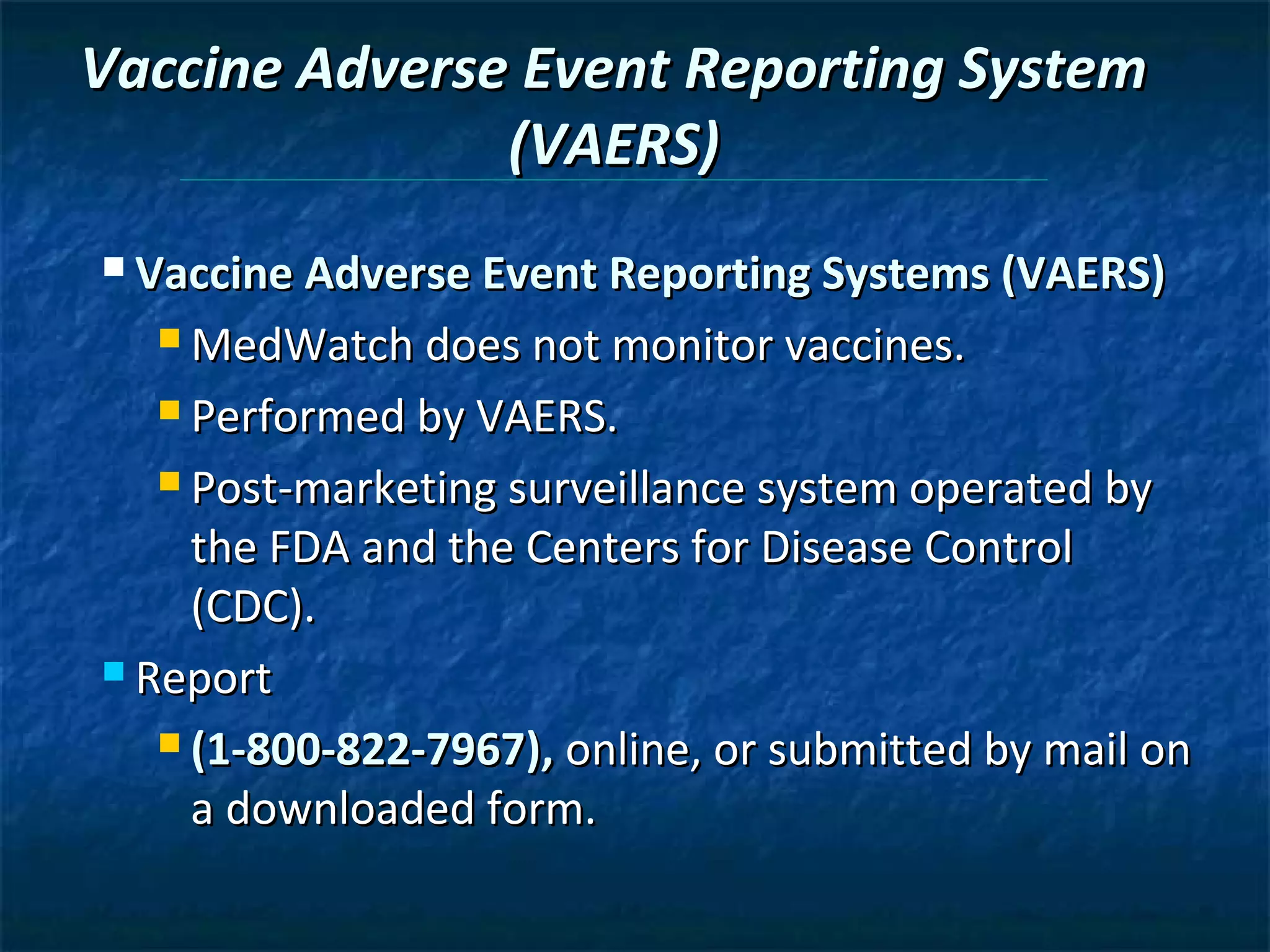 Vaccine Adverse Event Reporting System
               (VAERS)
 Vaccine Adverse Event Reporting Systems (VAERS)

   MedWatch does not monitor vaccines.

   Performed by VAERS.

   Post-marketing surveillance system operated by

     the FDA and the Centers for Disease Control
     (CDC).
 Report

    (1-800-822-7967), online, or submitted by mail on

     a downloaded form.
 