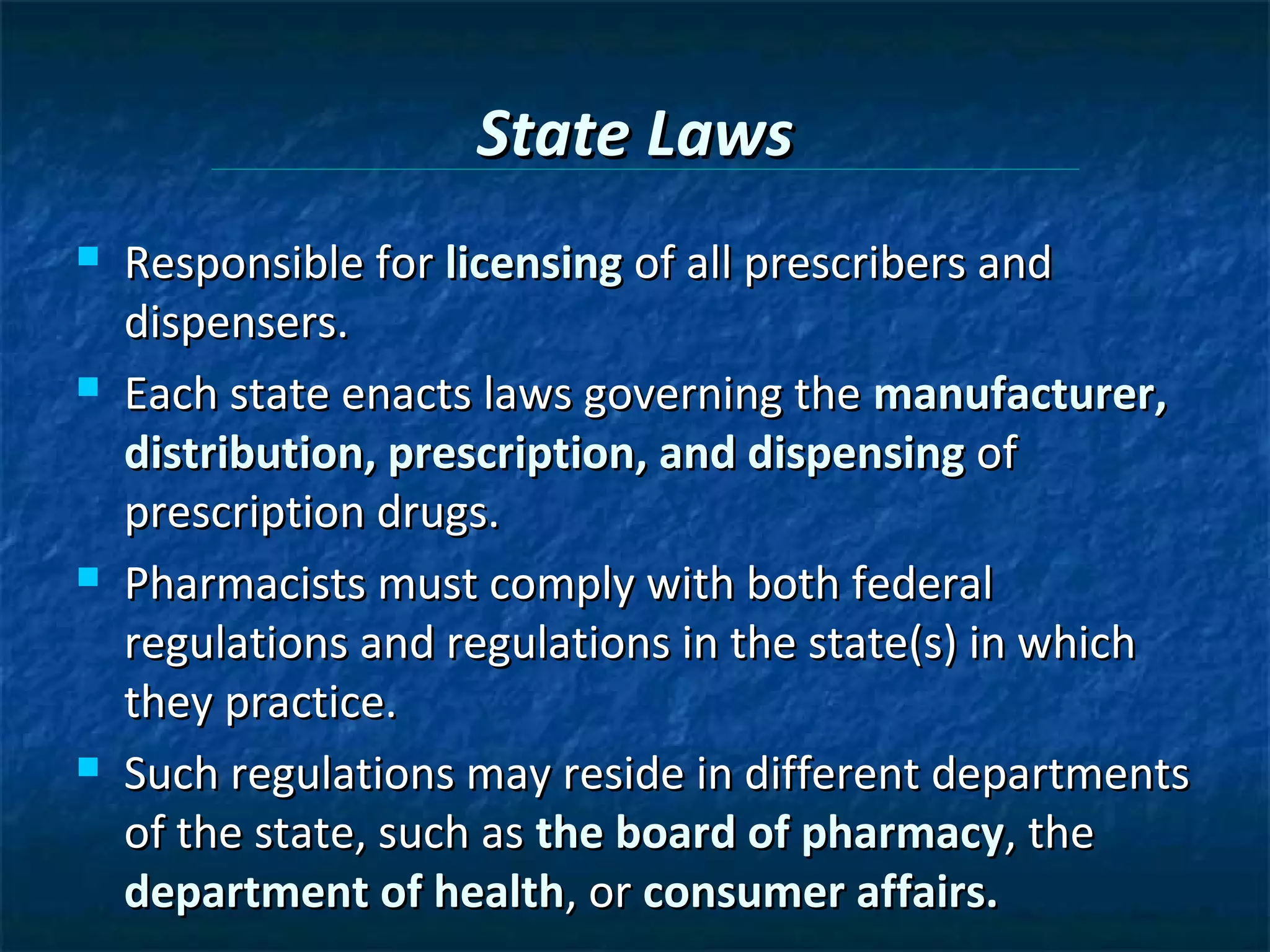 State Laws
   Responsible for licensing of all prescribers and
    dispensers.
   Each state enacts laws governing the manufacturer,
    distribution, prescription, and dispensing of
    prescription drugs.
   Pharmacists must comply with both federal
    regulations and regulations in the state(s) in which
    they practice.
   Such regulations may reside in different departments
    of the state, such as the board of pharmacy, the
    department of health, or consumer affairs.
 