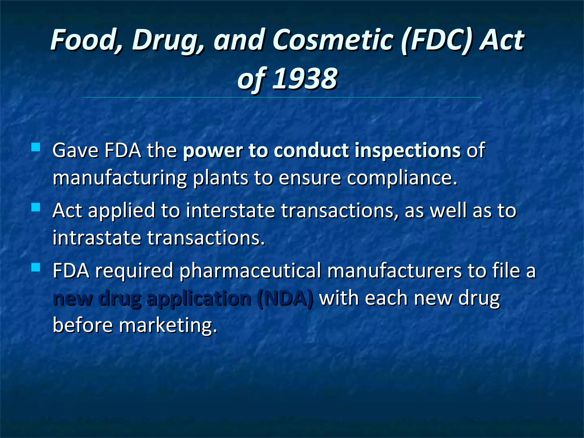 Food, Drug, and Cosmetic (FDC) Act
                 of 1938
   Gave FDA the power to conduct inspections of
    manufacturing plants to ensure compliance.
   Act applied to interstate transactions, as well as to
    intrastate transactions.
   FDA required pharmaceutical manufacturers to file a
    new drug application (NDA) with each new drug
    before marketing.
 
