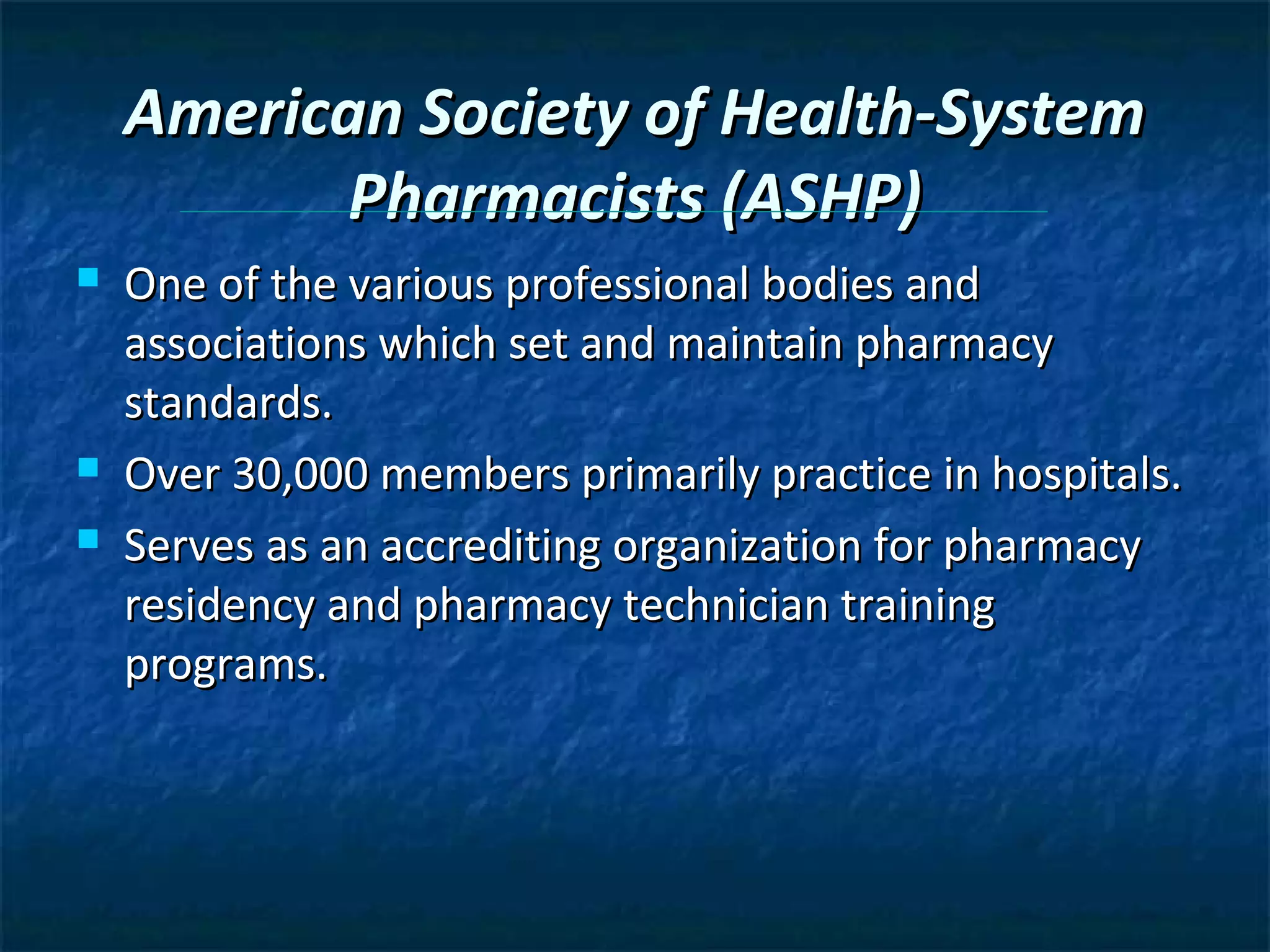 American Society of Health-System
           Pharmacists (ASHP)
   One of the various professional bodies and
    associations which set and maintain pharmacy
    standards.
   Over 30,000 members primarily practice in hospitals.
   Serves as an accrediting organization for pharmacy
    residency and pharmacy technician training
    programs.
 
