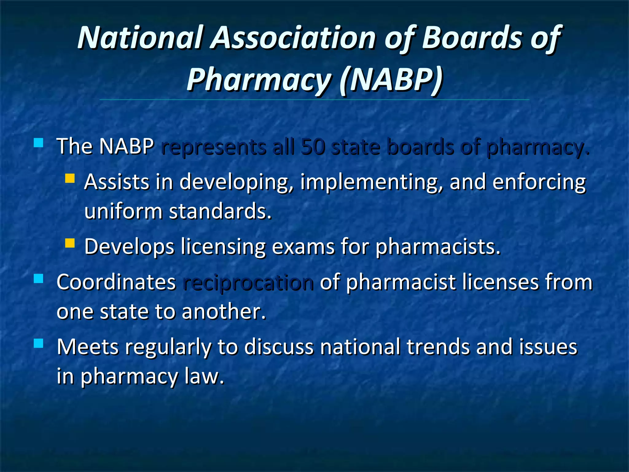 National Association of Boards of
             Pharmacy (NABP)
   The NABP represents all 50 state boards of pharmacy.
      Assists in developing, implementing, and enforcing

       uniform standards.
      Develops licensing exams for pharmacists.

   Coordinates reciprocation of pharmacist licenses from
    one state to another.
   Meets regularly to discuss national trends and issues
    in pharmacy law.
 