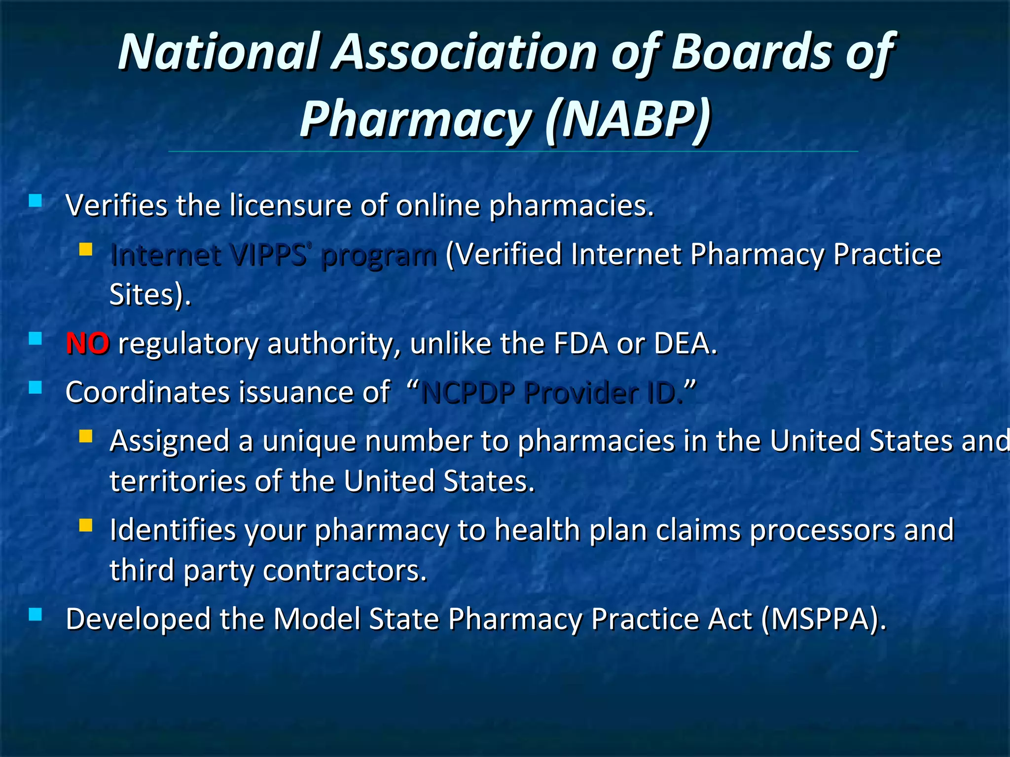 National Association of Boards of
              Pharmacy (NABP)
   Verifies the licensure of online pharmacies.
      Internet VIPPS® program (Verified Internet Pharmacy Practice

       Sites).
   NO regulatory authority, unlike the FDA or DEA.
   Coordinates issuance of “NCPDP Provider ID.”
      Assigned a unique number to pharmacies in the United States and

       territories of the United States.
      Identifies your pharmacy to health plan claims processors and

       third party contractors.
   Developed the Model State Pharmacy Practice Act (MSPPA).
 