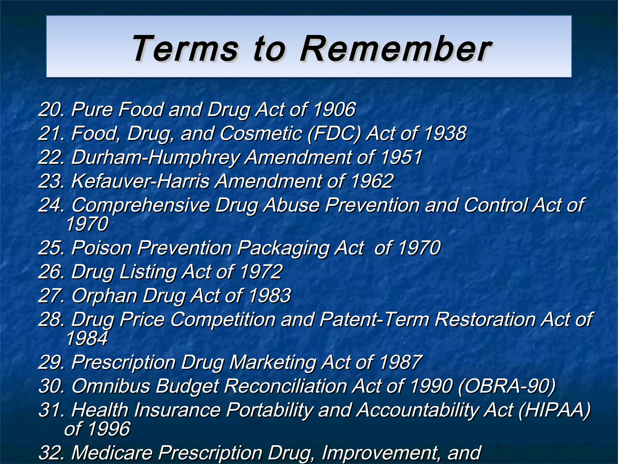 Terms to Remember
20. Pure Food and Drug Act of 1906
21. Food, Drug, and Cosmetic (FDC) Act of 1938
22. Durham-Humphrey Amendment of 1951
23. Kefauver-Harris Amendment of 1962
24. Comprehensive Drug Abuse Prevention and Control Act of
   1970
25. Poison Prevention Packaging Act of 1970
26. Drug Listing Act of 1972
27. Orphan Drug Act of 1983
28. Drug Price Competition and Patent-Term Restoration Act of
   1984
29. Prescription Drug Marketing Act of 1987
30. Omnibus Budget Reconciliation Act of 1990 (OBRA-90)
31. Health Insurance Portability and Accountability Act (HIPAA)
   of 1996
32. Medicare Prescription Drug, Improvement, and
 