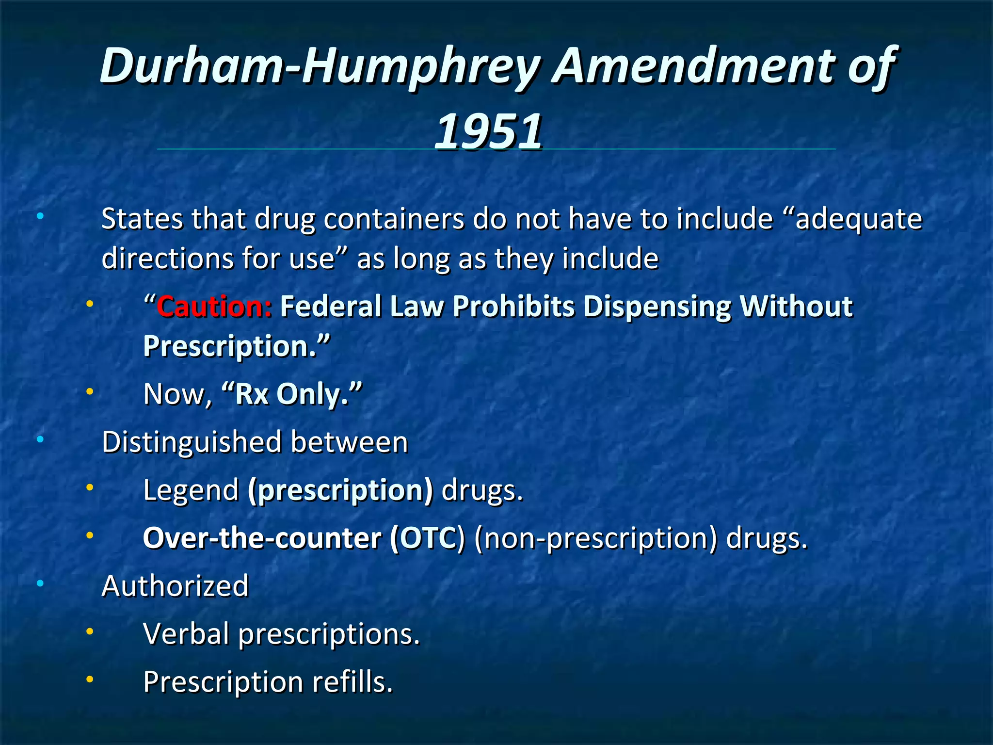 Durham-Humphrey Amendment of
                1951
•     States that drug containers do not have to include “adequate
      directions for use” as long as they include
    •    “Caution: Federal Law Prohibits Dispensing Without
         Prescription.”
    •    Now, “Rx Only.”
•     Distinguished between
    •    Legend (prescription) drugs.
    •    Over-the-counter (OTC) (non-prescription) drugs.
•     Authorized
    •    Verbal prescriptions.
    •    Prescription refills.
 