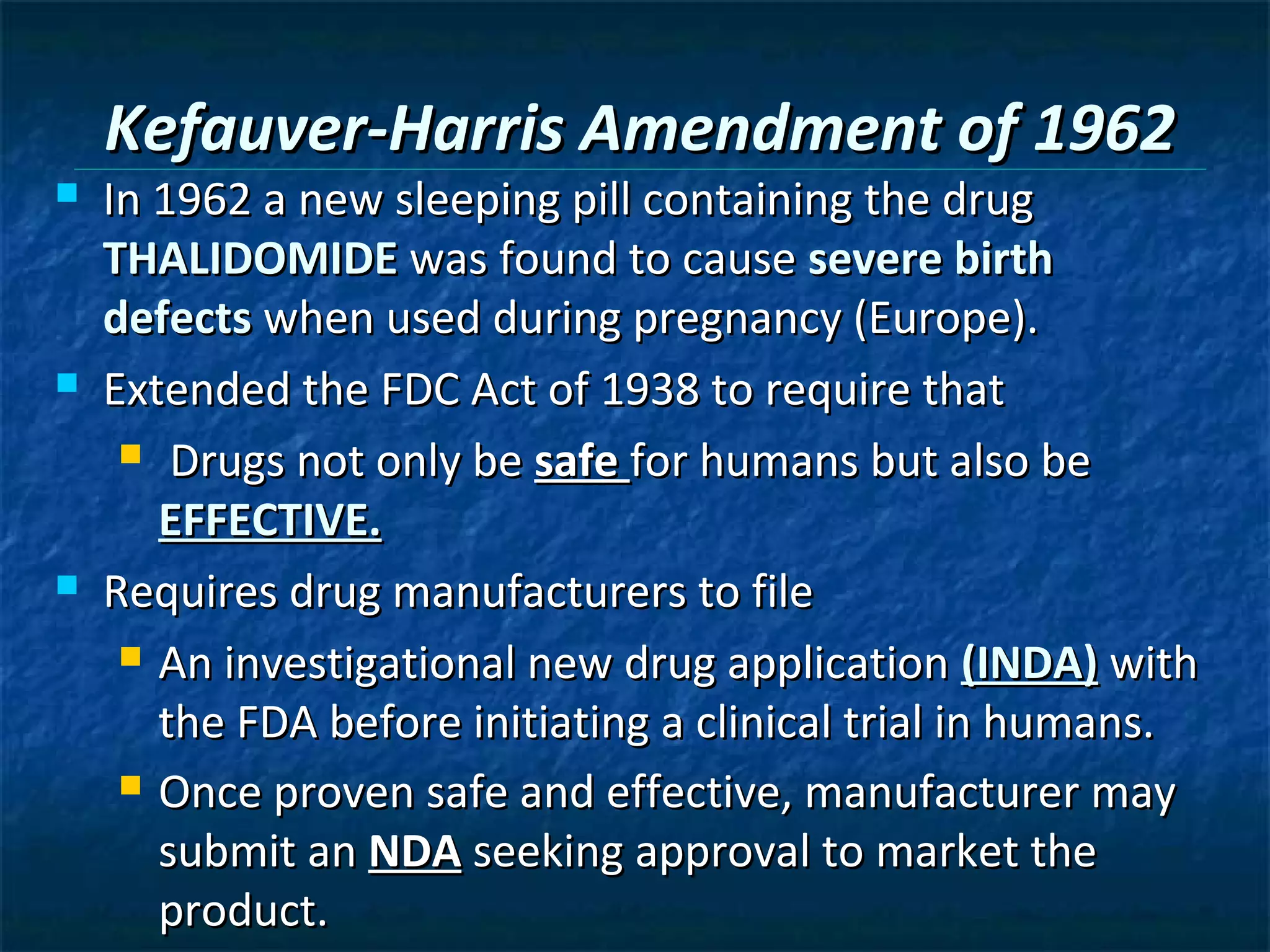 Kefauver-Harris Amendment of 1962
   In 1962 a new sleeping pill containing the drug
    THALIDOMIDE was found to cause severe birth
    defects when used during pregnancy (Europe).
   Extended the FDC Act of 1938 to require that
      Drugs not only be safe for humans but also be

       EFFECTIVE.
   Requires drug manufacturers to file
      An investigational new drug application (INDA) with

       the FDA before initiating a clinical trial in humans.
      Once proven safe and effective, manufacturer may

       submit an NDA seeking approval to market the
       product.
 
