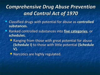 Comprehensive Drug Abuse Prevention
      and Control Act of 1970
   Classified drugs with potential for abuse as controlled
    substances.
   Ranked controlled substances into five categories, or
    schedules.
      Ranging from those with great potential for abuse
       (Schedule I) to those with little potential (Schedule
       V).
      Narcotics are highly regulated.
 