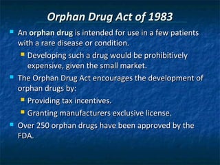 Orphan Drug Act of 1983
   An orphan drug is intended for use in a few patients
    with a rare disease or condition.
      Developing such a drug would be prohibitively

       expensive, given the small market.
   The Orphan Drug Act encourages the development of
    orphan drugs by:
      Providing tax incentives.

      Granting manufacturers exclusive license.

   Over 250 orphan drugs have been approved by the
    FDA.
 