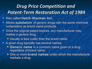 Drug Price Competition and
     Patent-Term Restoration Act of 1984
   Also called Hatch-Waxman Act.
   Allows substation of generic drugs with the same chemical
    composition as brand name products.
   Once the original patent expires, any manufacturer may
    market a generic drug.
      Usually is less costly than the brand name.

   A given drug typically has several names.
      Generic name is a common name given to a drug
       regardless of brand name.
      One or more brand names under which the manufacturer
       markets a drug.
 