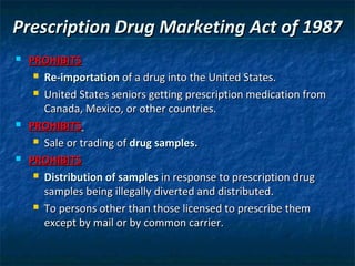 Prescription Drug Marketing Act of 1987
   PROHIBITS
      Re-importation of a drug into the United States.

      United States seniors getting prescription medication from

       Canada, Mexico, or other countries.
   PROHIBITS
      Sale or trading of drug samples.

   PROHIBITS
      Distribution of samples in response to prescription drug

       samples being illegally diverted and distributed.
      To persons other than those licensed to prescribe them

       except by mail or by common carrier.
 